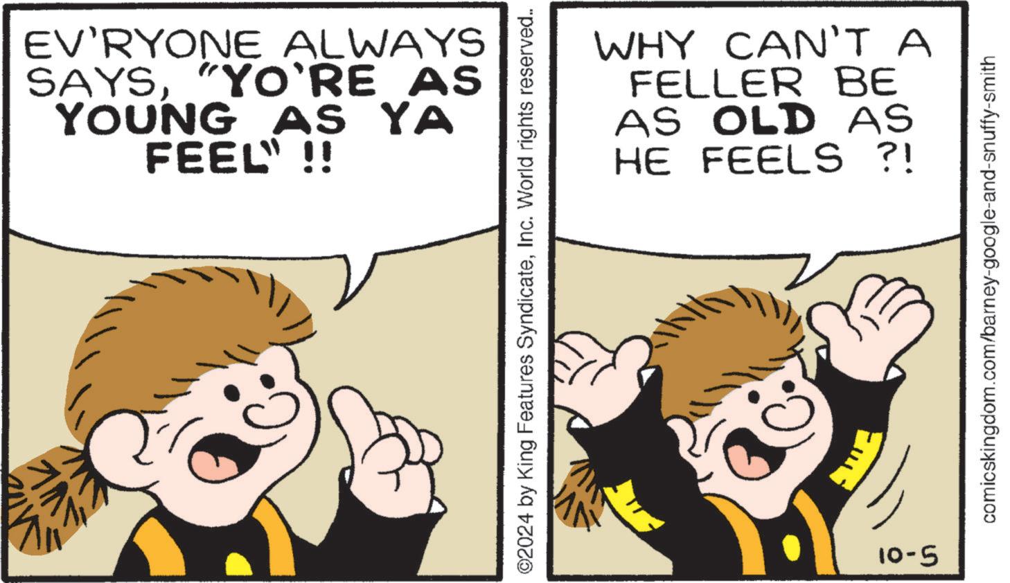 Font OCR: EV'RYONE ALWAYS SAYS"YO'RE AS YOUNG AS YA FEEL" !! ©2024 by King Features SyndicateInc. World rights reserved.. 5-01 WHY CAN'T A FELLER BE AS OLD AS HE FEELS ?! comicskingdom.com/barney-google-and-snuffy-smith EV'RYONE ALWAYS SAYS" YO'RE AS YOUNG AS YA FEEL " !! © 2024 by King Features SyndicateInc. World rights reserved .. 5-01 WHY CAN'T A FELLER BE AS OLD AS HE FEELS ? ! comicskingdom.com/barney-google-and-snuffy-smith
