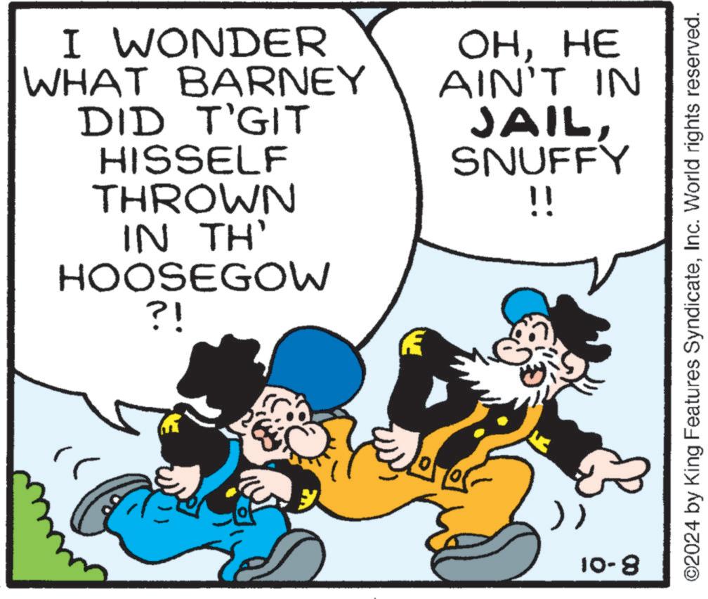 Happy OCR: I WONDER WHAT BARNEY DID T'GIT HISSELF THROWN IN TH' HOOSEGOW ?! OHHE AIN'T IN JAILSNUFFY !! E 10-8 ©2024 by King Features SyndicateInc. World rights reserved. I WONDER WHAT BARNEY DID T'GIT HISSELF THROWN IN TH ' HOOSEGOW ? ! OHHE AIN'T IN JAILSNUFFY !! E 10-8 © 2024 by King Features SyndicateInc. World rights reserved .
