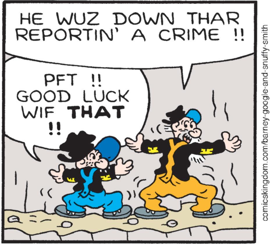 Art OCR: HE WUZ DOWN THAR REPORTIN' A CRIME !! PFT !! GOOD LUCK WIF THAT !! 11 comicskingdom.com/barney-google-and-snuffy-smith HE WUZ DOWN THAR REPORTIN ' A CRIME !! PFT !! GOOD LUCK WIF THAT !! 11 comicskingdom.com/barney-google-and-snuffy-smith