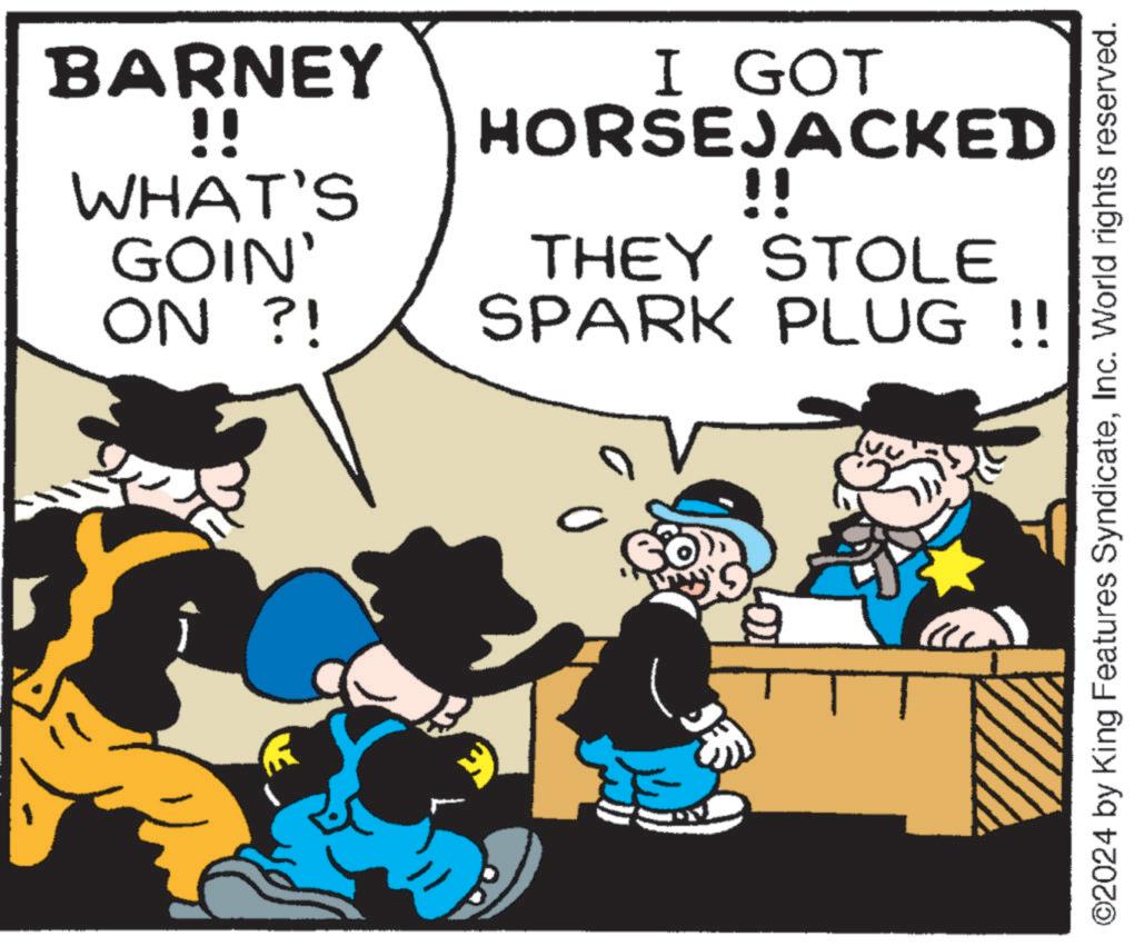Illustration OCR: BARNEY !! WHAT'S GOIN' ON ?! I GOT HORSEJACKED !! THEY STOLE SPARK PLUG !! 0 ? ©2024 by King Features SyndicateInc. World rights reserved. BARNEY !! WHAT'S GOIN ' ON ? ! I GOT HORSEJACKED !! THEY STOLE SPARK PLUG !! 0 ? © 2024 by King Features SyndicateInc. World rights reserved .