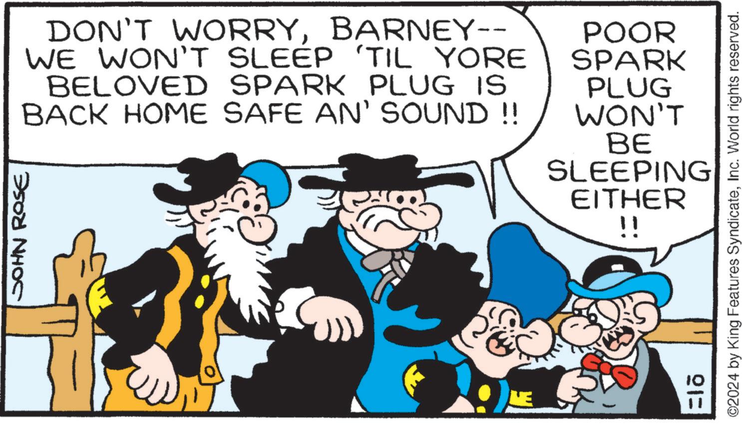 People OCR: JOHN ROSE DON'T WORRYBARNEY-- WE WON'T SLEEP 'TIL YORE BELOVED SPARK PLUG IS BACK HOME SAFE AN' SOUND !! POOR SPARK PLUG WON'T BE SLEEPING EITHER !! ©2024 by King Features SyndicateInc. World rights reserved. 21= JOHN ROSE DON'T WORRYBARNEY-- WE WON'T SLEEP ' TIL YORE BELOVED SPARK PLUG IS BACK HOME SAFE AN ' SOUND !! POOR SPARK PLUG WON'T BE SLEEPING EITHER !! © 2024 by King Features SyndicateInc. World rights reserved . 21 =
