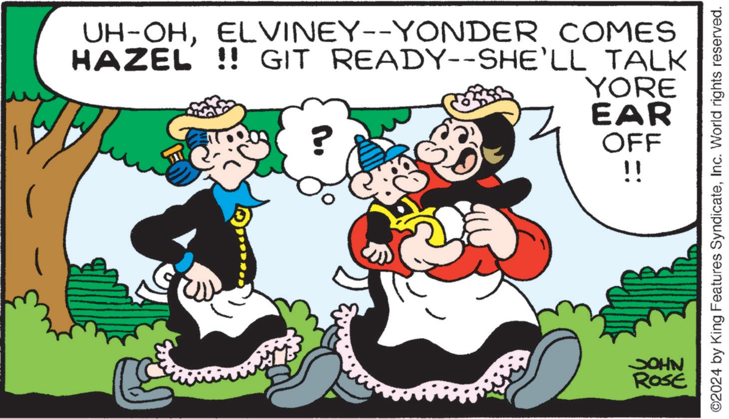 Art OCR: UH-OHELVINEY--YONDER COMES HAZEL !! GIT READY--SHE'LL TALK ? YORE EAR OFF !! JOHN ROSE ©2024 by King Features SyndicateInc. World rights reserved. UH - OHELVINEY -- YONDER COMES HAZEL !! GIT READY -- SHE'LL TALK ? YORE EAR OFF !! JOHN ROSE © 2024 by King Features SyndicateInc. World rights reserved .