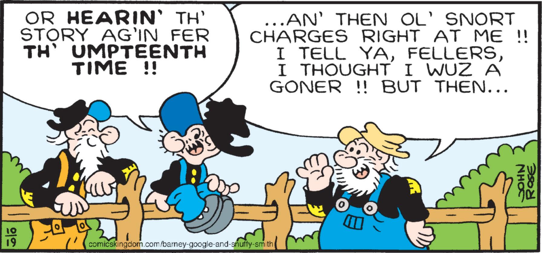 Conversation OCR: 10 19 ?? OR HEARIN' TH' STORY AG'IN FER TH' UMPTEENTH TIME !! ...AN' THEN OL' SNORT CHARGES RIGHT AT ME !! I TELL YAI THOUGHT I WUZ A GONER !! BUT THEN... W comicskingdom.com/barney-google-and-snuffy-smith ( JOHN ROSE 10 19 ?? OR HEARIN ' TH ' STORY AG'IN FER TH ' UMPTEENTH TIME !! ... AN ' THEN OL ' SNORT CHARGES RIGHT AT ME !! I TELL YAI THOUGHT I WUZ A GONER !! BUT THEN ... W comicskingdom.com/barney-google-and-snuffy-smith ( JOHN ROSE