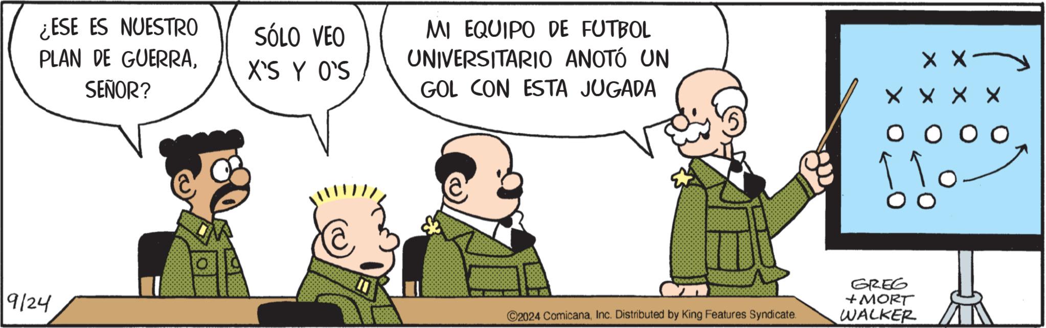 People OCR: ¿ESE ES NUESTRO PLAN DE GUERRASÓLO VEO X'S Y O'S SEÑOR? 9/24 MI EQUIPO DE FUTBOL UNIVERSITARIO ANOTÓ UN GOL CON ESTA JUGADA X X DOC GODA 1000 ©2024 ComicanaInc. Distributed by King Features Syndicate. GREG + MORT WALKER ¿ ESE ES NUESTRO PLAN DE GUERRASÓLO VEO X'S Y O'S SEÑOR ? 9/24 MI EQUIPO DE FUTBOL UNIVERSITARIO ANOTÓ UN GOL CON ESTA JUGADA X X DOC GODA 1000 © 2024 ComicanaInc. Distributed by King Features Syndicate . GREG + MORT WALKER