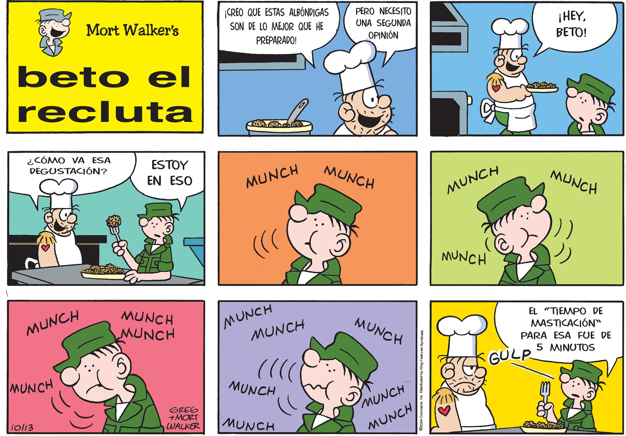 Mammal OCR: Mort Walker's beto el recluta ¡CREO QUE ESTAS ALBÓNDIGAS SON DE LO MEJOR QUE HE PREPARADO! PERO NECESITO UNA SEGUNDA OPINIÓN ¡HEYBETO! ¿CÓMO VA ESA DEGUSTACIÓN? ESTOY EN ESO MUNCH MUNCH MUNCH MUNCH MUNCH MUNCH MUNCH MUNCH MUNCH MUNCH MUNCH MUNCH GRE6 +MORT WALKER MUNCH 10/13 ©2024 ComicanaInc. Distributed by King Features Syndicate. MUNCH MUNCH MUNCH EL TIEMPO DE MASTICACIÓN" PARA ESA FUE DE GULP 5 MINUTOS Mort Walker's beto el recluta ¡ CREO QUE ESTAS ALBÓNDIGAS SON DE LO MEJOR QUE HE PREPARADO ! PERO NECESITO UNA SEGUNDA OPINIÓN ¡ HEYBETO ! ¿ CÓMO VA ESA DEGUSTACIÓN ? ESTOY EN ESO MUNCH MUNCH MUNCH MUNCH MUNCH MUNCH MUNCH MUNCH MUNCH MUNCH MUNCH MUNCH GRE6 + MORT WALKER MUNCH 10/13 © 2024 ComicanaInc. Distributed by King Features Syndicate . MUNCH MUNCH MUNCH EL TIEMPO DE MASTICACIÓN " PARA ESA FUE DE GULP 5 MINUTOS