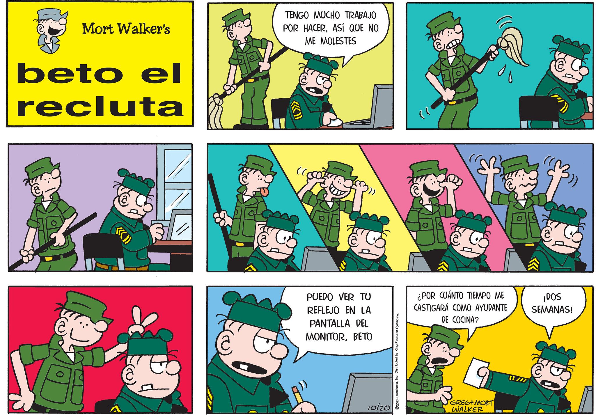People OCR: Mort Walker's beto el recluta (I >>> TENGO MUCHO TRABAJO POR HACERASÍ QUE NO ME MOLESTES PUEDO VER TU REFLEJO EN LA PANTALLA DEL MONITORBETO 10/20 2024 ComicanaInc. Distributed by King Features Syndicate. a ¿POR CUÁNTO TIEMPO ME CASTIGARÁ COMO AYUDANTE DE COCINA? ¡DOS SEMANAS! GREG+MORT WALKER Mort Walker's beto el recluta ( I >>> TENGO MUCHO TRABAJO POR HACERASÍ QUE NO ME MOLESTES PUEDO VER TU REFLEJO EN LA PANTALLA DEL MONITORBETO 10/20 2024 ComicanaInc. Distributed by King Features Syndicate . a ¿ POR CUÁNTO TIEMPO ME CASTIGARÁ COMO AYUDANTE DE COCINA ? ¡ DOS SEMANAS ! GREG + MORT WALKER