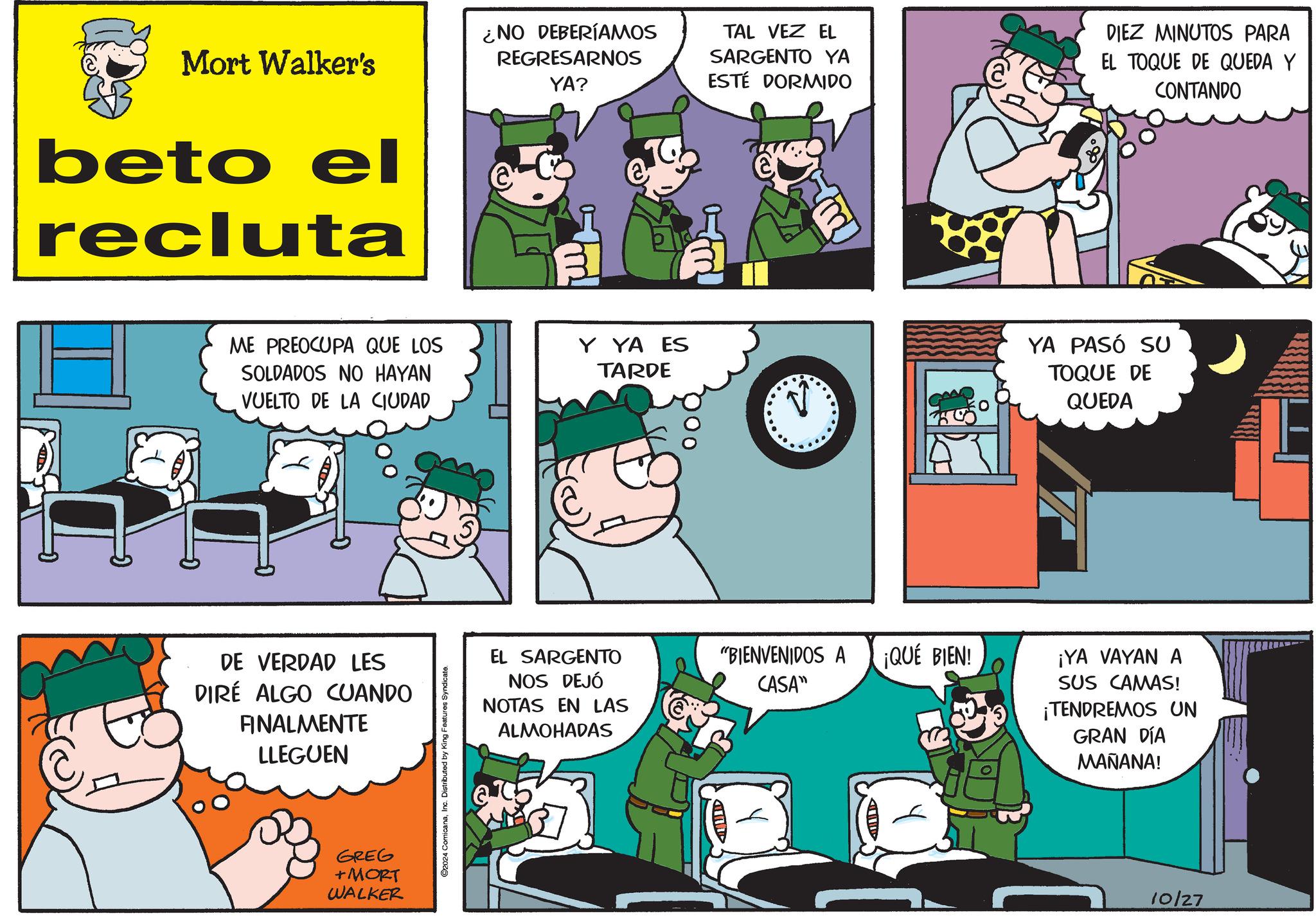 Line OCR: Mort Walker's beto el recluta ¿NO DEBERÍAMOS REGRESARNOS YA? @ TAL VEZ EL SARGENTO YA ESTE DORMIDO DIEZ MINUTOS PARA EL TOQUE DE QUEDA Y CONTANDO ME PREOCUPA QUE LOS SOLDADOS NO HAYAN VUELTO DE LA CIUDAD DE VERDAD LES DIRÉ ALGO CUANDO FINALMENTE LLEGUEN GREG +MORT WALKER O2024 ComicanaInc. Distributed by King Features Syndicate. Y YA ES TARDE YA PASÓ SU TOQUE DE QUEDA EL SARGENTO NOS DEJÓ NOTAS EN LAS ALMOHADAS "BIENVENIDOS A ¡QUÉ BIEN! CASA" ¡YA VAYAN A SUS CAMAS! ¡TENDREMOS UN GRAN DÍA MAÑANA! 10/27 Mort Walker's beto el recluta ¿ NO DEBERÍAMOS REGRESARNOS YA ? @ TAL VEZ EL SARGENTO YA ESTE DORMIDO DIEZ MINUTOS PARA EL TOQUE DE QUEDA Y CONTANDO ME PREOCUPA QUE LOS SOLDADOS NO HAYAN VUELTO DE LA CIUDAD DE VERDAD LES DIRÉ ALGO CUANDO FINALMENTE LLEGUEN GREG + MORT WALKER O2024 ComicanaInc. Distributed by King Features Syndicate . Y YA ES TARDE YA PASÓ SU TOQUE DE QUEDA EL SARGENTO NOS DEJÓ NOTAS EN LAS ALMOHADAS " BIENVENIDOS A ¡ QUÉ BIEN ! CASA " ¡ YA VAYAN A SUS CAMAS ! ¡ TENDREMOS UN GRAN DÍA MAÑANA ! 10/27