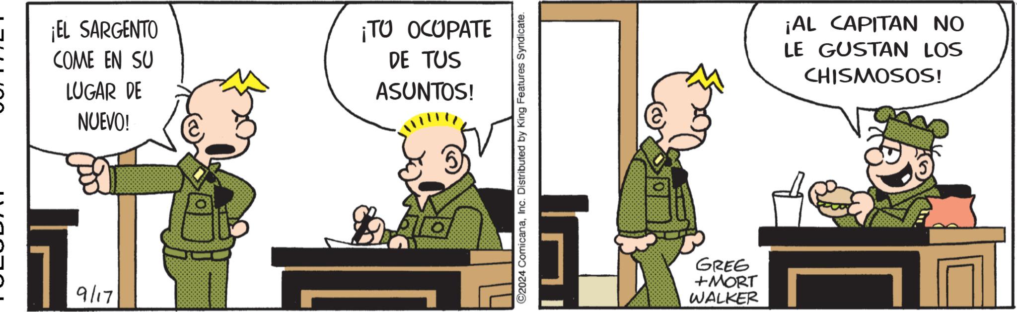 Art OCR: ¡EL SARGENTO COME EN SU LUGAR DE NUEVO! ¡TO OCUPATE DE TUS ASUNTOS! 9/17 ©2024 ComicanaInc. Distributed by King Features Syndicate. GREG +MORT WALKER ¡AL CAPITAN NO LE GUSTAN LOS CHISMOSOS! ¡ EL SARGENTO COME EN SU LUGAR DE NUEVO ! ¡ TO OCUPATE DE TUS ASUNTOS ! 9/17 © 2024 ComicanaInc. Distributed by King Features Syndicate . GREG + MORT WALKER ¡ AL CAPITAN NO LE GUSTAN LOS CHISMOSOS !