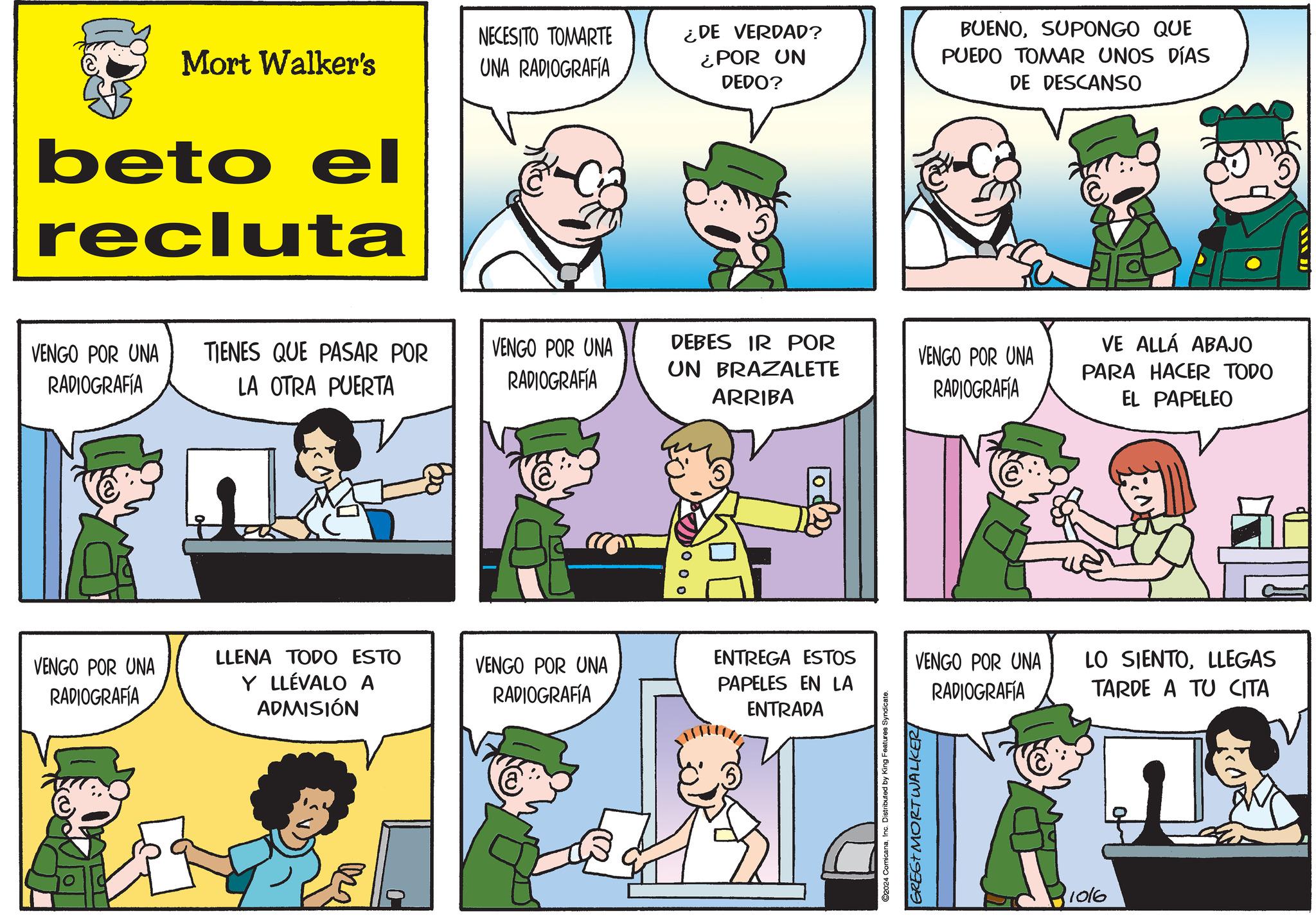 Organism OCR: NECESITO TOMARTE Mort Walker's UNA RADIOGRAFÍA beto el recluta ¿DE VERDAD? ¿POR UN DEDO? BUENOSUPONGO QUE PUEDO TOMAR UNOS DÍAS DE DESCANSO VENGO POR UNA RADIOGRAFÍA TIENES QUE PASAR POR LA OTRA PUERTA VENGO POR UNA RADIOGRAFÍA DEBES IR POR UN BRAZALETE ARRIBA VE ALLÁ ABAJO VENGO POR UNA RADIOGRAFÍA PARA HACER TODO EL PAPELEO VENGO POR UNA RADIOGRAFÍA LLENA TODO ESTO VENGO POR UNA ENTREGA ESTOS Y LLÉVALO A ADMISIÓN PAPELES EN LA RADIOGRAFÍA ENTRADA C2024 ComicanaInc. Distributed by King Features Syndicate. GRESTMORTWALKER VENGO POR UNA RADIOGRAFÍA LO SIENTOLLEGAS TARDE A TU CITA 1016 NECESITO TOMARTE Mort Walker's UNA RADIOGRAFÍA beto el recluta ¿ DE VERDAD ? ¿ POR UN DEDO ? BUENOSUPONGO QUE PUEDO TOMAR UNOS DÍAS DE DESCANSO VENGO POR UNA RADIOGRAFÍA TIENES QUE PASAR POR LA OTRA PUERTA VENGO POR UNA RADIOGRAFÍA DEBES IR POR UN BRAZALETE ARRIBA VE ALLÁ ABAJO VENGO POR UNA RADIOGRAFÍA PARA HACER TODO EL PAPELEO VENGO POR UNA RADIOGRAFÍA LLENA TODO ESTO VENGO POR UNA ENTREGA ESTOS Y LLÉVALO A ADMISIÓN PAPELES EN LA RADIOGRAFÍA ENTRADA C2024 ComicanaInc. Distributed by King Features Syndicate . GRESTMORTWALKER VENGO POR UNA RADIOGRAFÍA LO SIENTOLLEGAS TARDE A TU CITA 1016