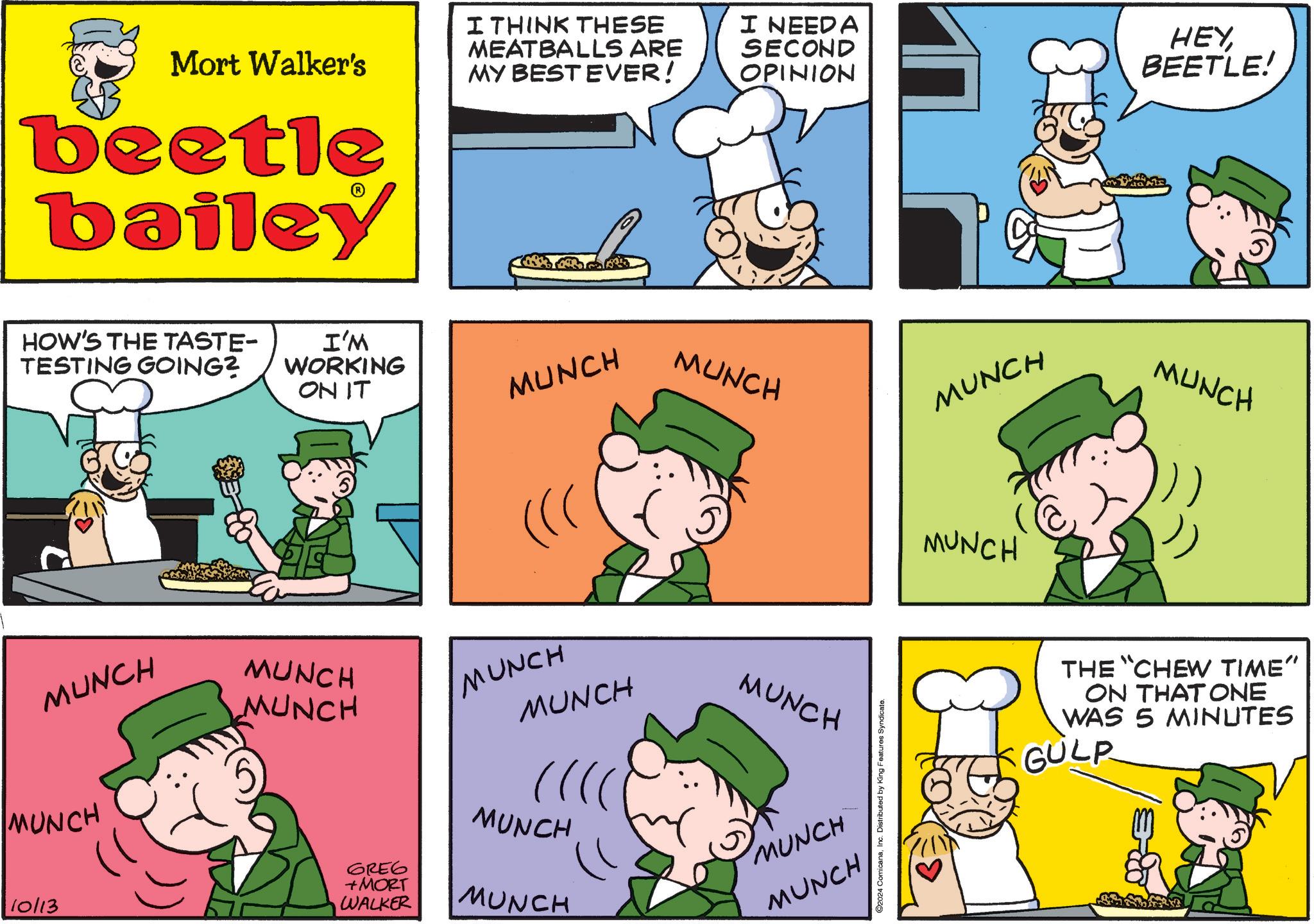 Rectangle OCR: Mort Walker's beetle bailey I THINK THESE MEATBALLS ARE MY BEST EVER! I NEED A SECOND OPINION HEYBEETLE! HOW'S THE TASTE- TESTING GOING? I'M WORKING ON IT MUNCH ((( MUNCH MUNCH MUNCH MUNCH MUNCH MUNCH MUNCH MUNCH 10/13 6RE6 +MORT MUNCH WALKER MUNCH MUNCH MUNCH ©2024 ComicanaInc. Distributed by King Features Syndicate. MUNCH MUNCH MUNCH THE "CHEW TIME" ON THAT ONE WAS 5 MINUTES GULP Mort Walker's beetle bailey I THINK THESE MEATBALLS ARE MY BEST EVER ! I NEED A SECOND OPINION HEYBEETLE ! HOW'S THE TASTE- TESTING GOING ? I'M WORKING ON IT MUNCH ( ( ( MUNCH MUNCH MUNCH MUNCH MUNCH MUNCH MUNCH MUNCH 10/13 6RE6 + MORT MUNCH WALKER MUNCH MUNCH MUNCH © 2024 ComicanaInc. Distributed by King Features Syndicate . MUNCH MUNCH MUNCH THE " CHEW TIME " ON THAT ONE WAS 5 MINUTES GULP