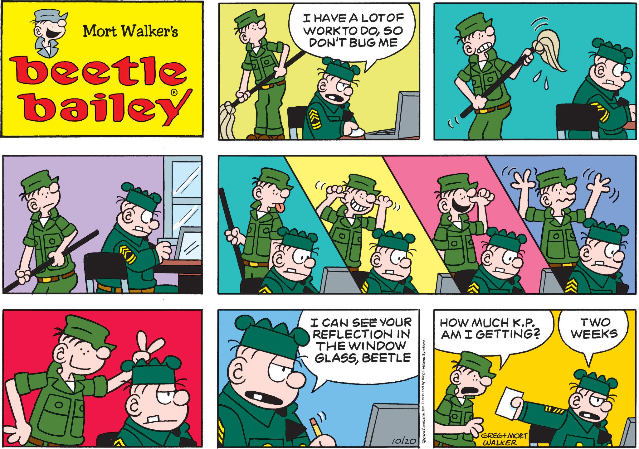Fictional character OCR: Mort Walker's beetle bailey I HAVE A LOT OF WORK TO DOSO DON'T BUG ME (( >>> @ I CAN SEE YOUR REFLECTION IN THE WINDOW GLASSBEETLE 10/20 2024 ComicanaInc. Distributed by King Features Syndicate. HOW MUCH K.P. AM I GETTING? GREG+ MORT WALKER TWO WEEKS Mort Walker's beetle bailey I HAVE A LOT OF WORK TO DOSO DON'T BUG ME ( ( >>> @ I CAN SEE YOUR REFLECTION IN THE WINDOW GLASSBEETLE 10/20 2024 ComicanaInc. Distributed by King Features Syndicate . HOW MUCH K.P. AM I GETTING ? GREG + MORT WALKER TWO WEEKS