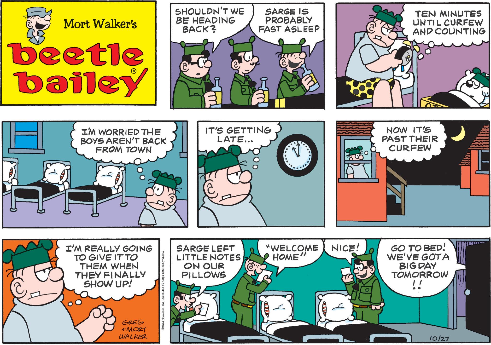 Sharing OCR: Mort Walker's beetle bailey SHOULDN'T WE BE HEADING BACK? SARGE IS PROBABLY FAST ASLEEP TEN MINUTES UNTIL CURFEW AND COUNTING I'M WORRIED THE BOYS AREN'T BACK FROM TOWN I'M REALLY GOING TO GIVE IT TO THEM WHEN THEY FINALLY SHOW UP! GREG +MORT WALKER ©2024 ComicanaInc. Distributed by King Features Syndicate. IT'S GETTING LATE... SARGE LEFT LITTLE NOTES ON OUR PILLOWS "WELCOME HOME" NICE! NOW IT'S PAST THEIR CURFEW GO TO BED! WE'VE GOTA BIG DAY TOMORROW !! 10/27 Mort Walker's beetle bailey SHOULDN'T WE BE HEADING BACK ? SARGE IS PROBABLY FAST ASLEEP TEN MINUTES UNTIL CURFEW AND COUNTING I'M WORRIED THE BOYS AREN'T BACK FROM TOWN I'M REALLY GOING TO GIVE IT TO THEM WHEN THEY FINALLY SHOW UP ! GREG + MORT WALKER © 2024 ComicanaInc. Distributed by King Features Syndicate . IT'S GETTING LATE ... SARGE LEFT LITTLE NOTES ON OUR PILLOWS " WELCOME HOME " NICE ! NOW IT'S PAST THEIR CURFEW GO TO BED ! WE'VE GOTA BIG DAY TOMORROW !! 10/27