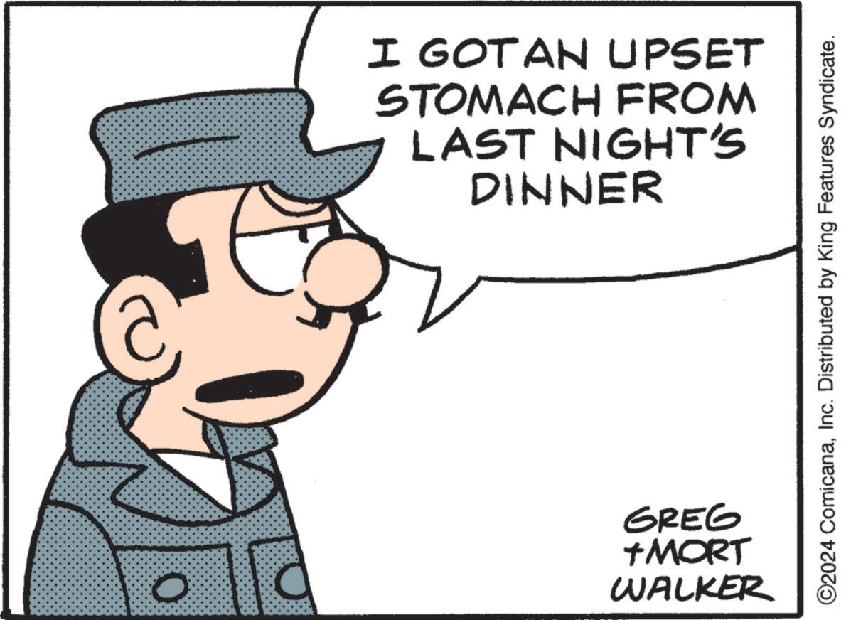 Fictional character OCR: O I GOTAN UPSET STOMACH FROM LAST NIGHT'S DINNER GREG +MORT WALKER ©2024 ComicanaInc. Distributed by King Features Syndicate. O I GOTAN UPSET STOMACH FROM LAST NIGHT'S DINNER GREG + MORT WALKER © 2024 ComicanaInc. Distributed by King Features Syndicate .