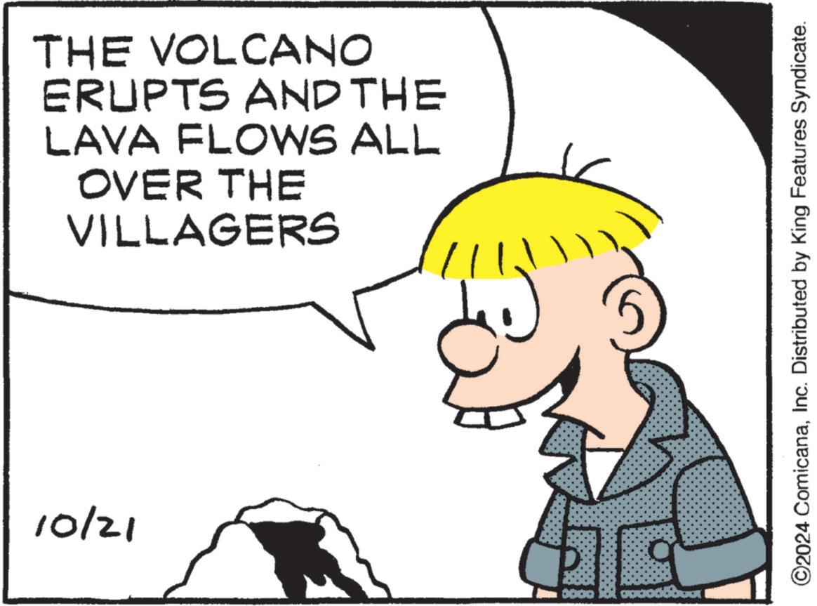 Organism OCR: 10/21 THE VOLCANO ERUPTS AND THE LAVA FLOWS ALL OVER THE VILLAGERS 11 ©2024 ComicanaInc. Distributed by King Features Syndicate. 10/21 THE VOLCANO ERUPTS AND THE LAVA FLOWS ALL OVER THE VILLAGERS 11 © 2024 ComicanaInc. Distributed by King Features Syndicate .