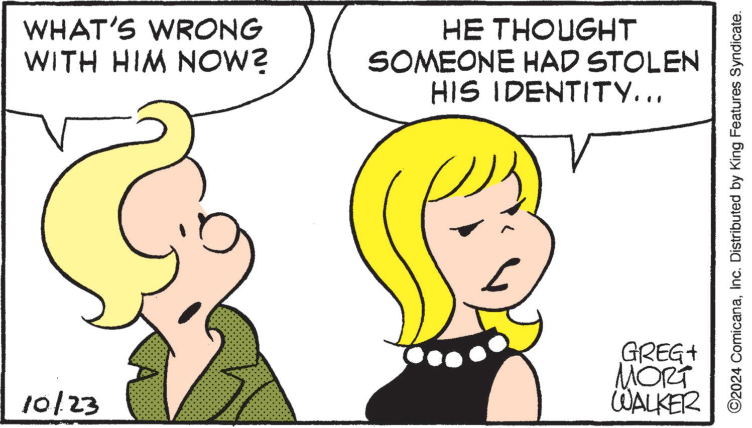 Happy OCR: WHAT'S WRONG WITH HIM NOW? 10/23 - HE THOUGHT SOMEONE HAD STOLEN HIS IDENTITY... GREGA MORT WALKER ©2024 ComicanaInc. Distributed by King Features Syndicate. WHAT'S WRONG WITH HIM NOW ? 10/23 - HE THOUGHT SOMEONE HAD STOLEN HIS IDENTITY ... GREGA MORT WALKER © 2024 ComicanaInc. Distributed by King Features Syndicate .