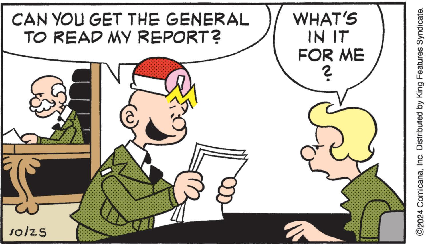 Social group OCR: 10/25 CAN YOU GET THE GENERAL TO READ MY REPORT? WHAT'S IN IT FOR ME ? ©2024 ComicanaInc. Distributed by King Features Syndicate. 10/25 CAN YOU GET THE GENERAL TO READ MY REPORT ? WHAT'S IN IT FOR ME ? © 2024 ComicanaInc. Distributed by King Features Syndicate .