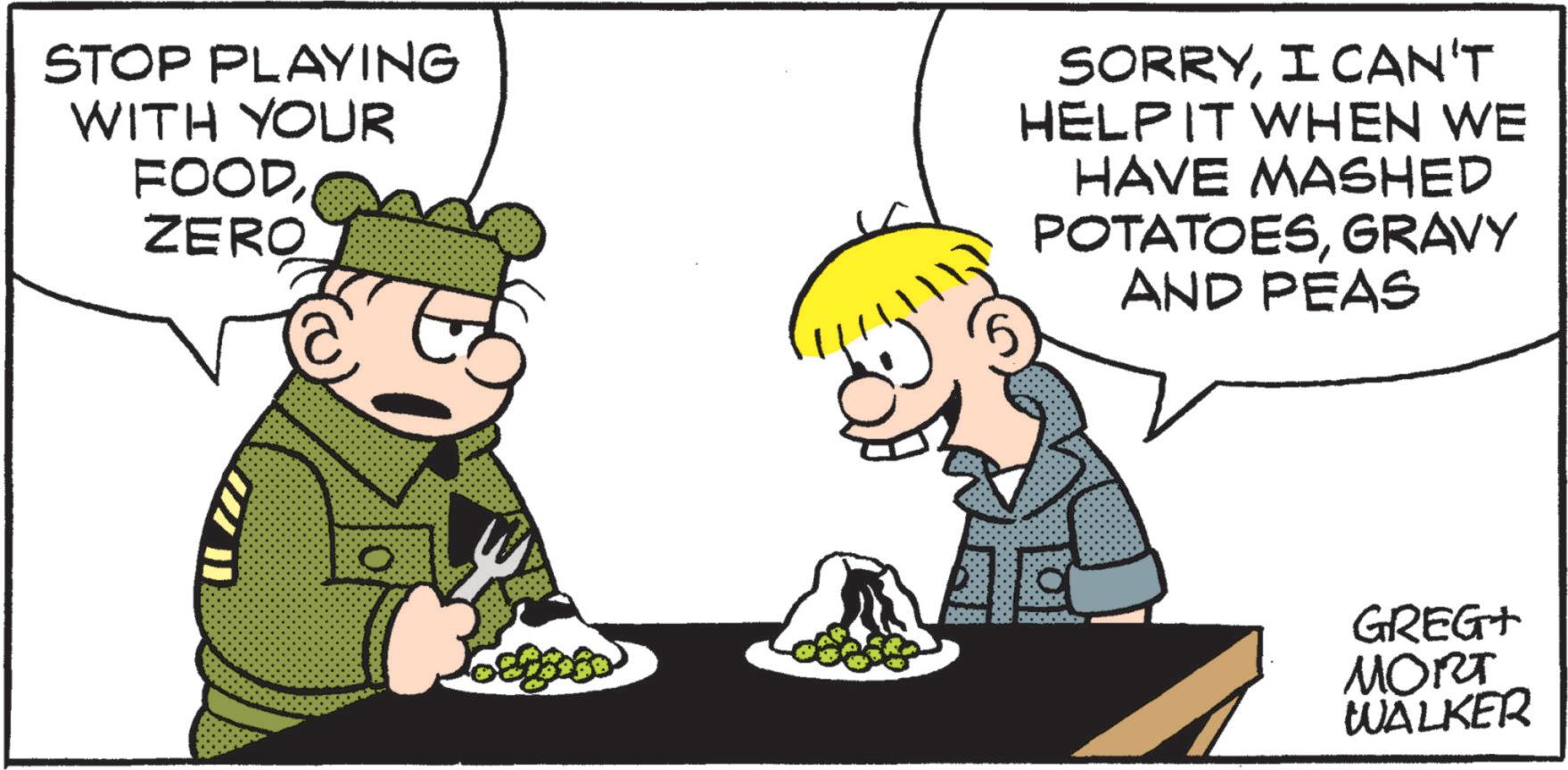 Art OCR: STOP PLAYING WITH YOUR FOODZERO SORRYI CAN'T HELPIT WHEN WE HAVE MASHED POTATOESGRAVY AND PEAS GREG+ MORT WALKER STOP PLAYING WITH YOUR FOODZERO SORRYI CAN'T HELPIT WHEN WE HAVE MASHED POTATOESGRAVY AND PEAS GREG + MORT WALKER
