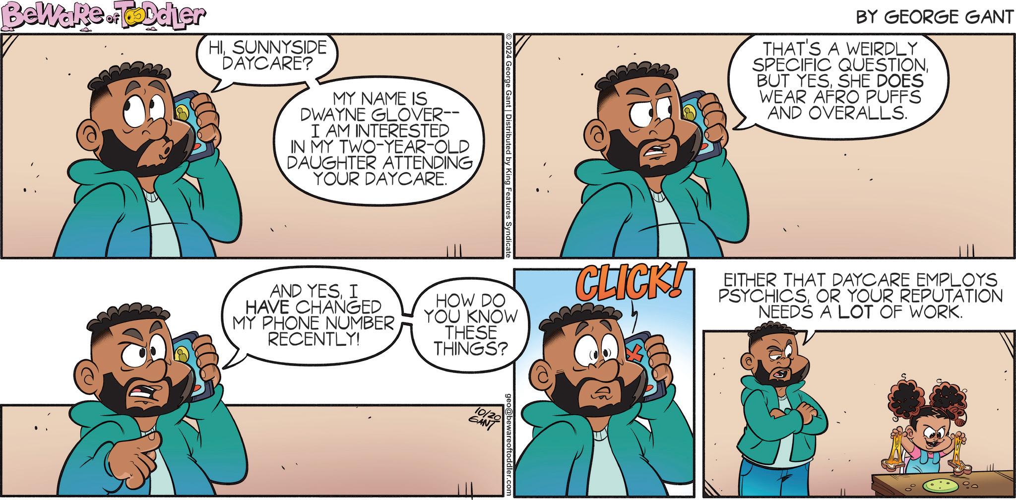 Interaction OCR: 2024 George Gant | Distributed by King Features Syndicate BY GEORGE GANT THAT'S A WEIRDLY SPECIFIC QUESTIONSHE DOES WEAR AFRO PUFFS AND OVERALLS. AND YESI HAVE CHANGED MY PHONE NUMBER RECENTLY! HOW DO YOU KNOW THESE THINGS? CLICK! EITHER THAT DAYCARE EMPLOYS PSYCHICSOR YOUR REPUTATION NEEDS A LOT OF WORK. Beware. Toddler HISUNNYSIDE DAYCARE? MY NAME IS DWAYNE GLOVER-- I AM INTERESTED IN MY TWO-YEAR-OLD DAUGHTER ATTENDING YOUR DAYCARE. 10/20 GANT @bewareoftoddler.com 2024 George Gant | Distributed by King Features Syndicate BY GEORGE GANT THAT'S A WEIRDLY SPECIFIC QUESTIONBUT YESSHE DOES WEAR AFRO PUFFS AND OVERALLS . AND YESI HAVE CHANGED MY PHONE NUMBER RECENTLY ! HOW DO YOU KNOW THESE THINGS ? CLICK ! EITHER THAT DAYCARE EMPLOYS PSYCHICSOR YOUR REPUTATION NEEDS A LOT OF WORK . Beware . Toddler HISUNNYSIDE DAYCARE ? MY NAME IS DWAYNE GLOVER-- I AM INTERESTED IN MY TWO - YEAR - OLD DAUGHTER ATTENDING YOUR DAYCARE . 10/20 GANT @ bewareoftoddler.com