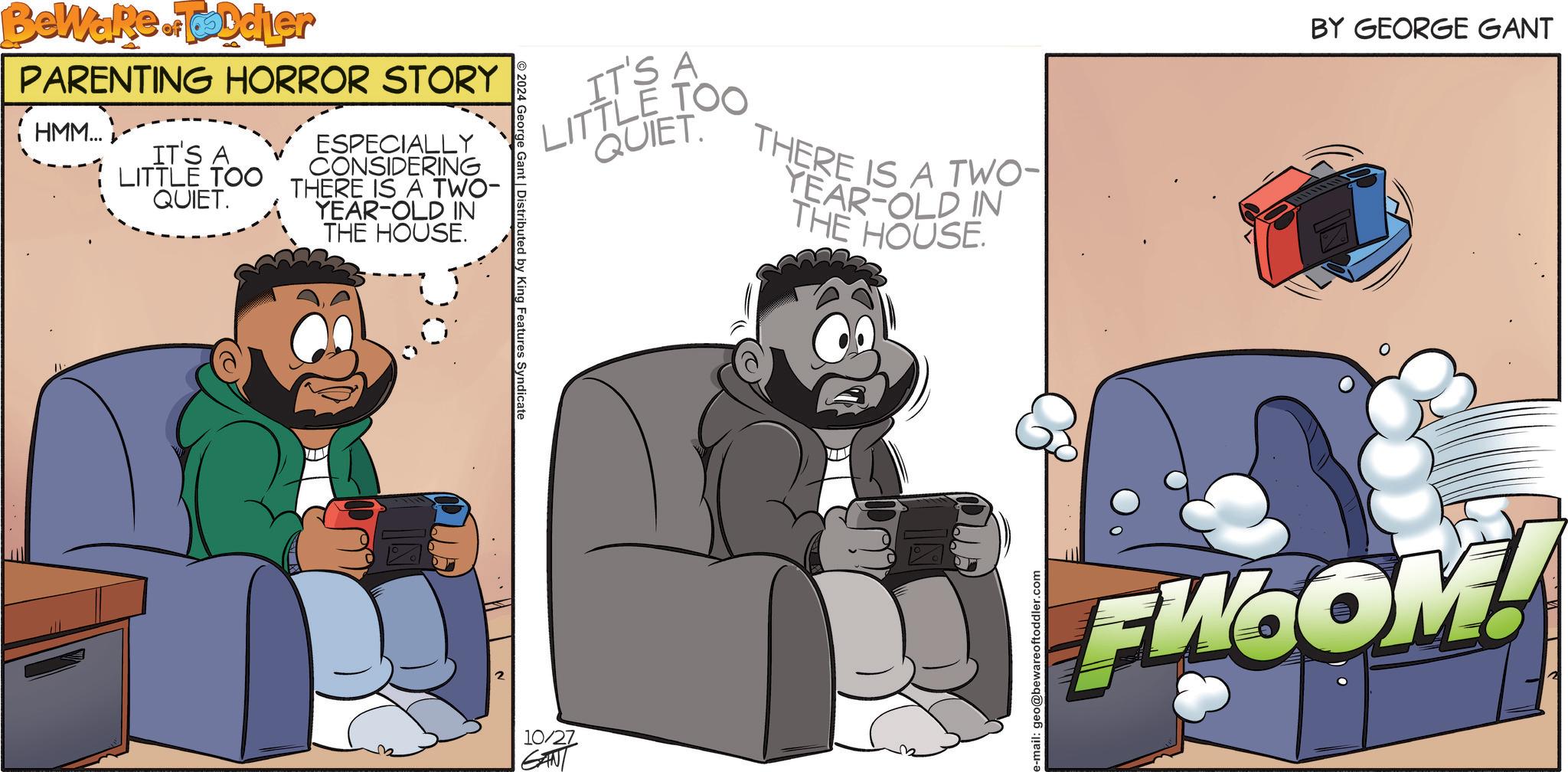 Humour OCR: Beware of Toddler PARENTING HORROR STORY HMM... IT'S A LITTLE TOO QUIET. ESPECIALLY CONSIDERING THERE IS A TWO- YEAR-OLD IN THE HOUSE. 2024 George Gant | Distributed by King Features Syndicate IT'S A LITTLE TOO QUIET THERE IS A TWO- YEAR-OLD IN THE HOUSE. 10/27 GANT e-mail: geo@bewareoftoddler.com BY GEORGE GANT FW.COM! Beware of Toddler PARENTING HORROR STORY HMM ... IT'S A LITTLE TOO QUIET . ESPECIALLY CONSIDERING THERE IS A TWO- YEAR - OLD IN THE HOUSE . 2024 George Gant | Distributed by King Features Syndicate IT'S A LITTLE TOO QUIET THERE IS A TWO- YEAR - OLD IN THE HOUSE . 10/27 GANT e - mail : geo@bewareoftoddler.com BY GEORGE GANT FW.COM !