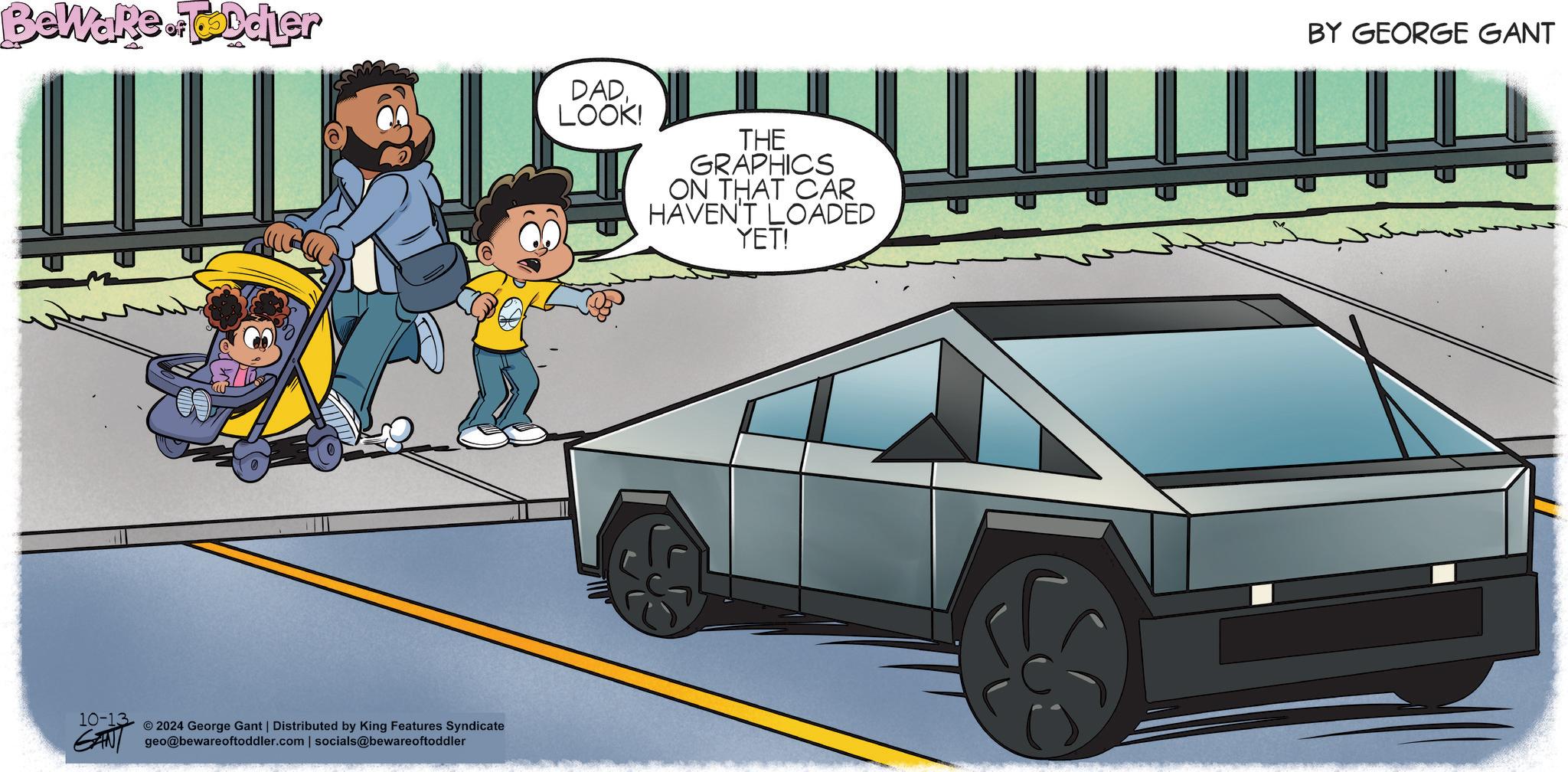 Sharing OCR: Beware.Toddler DADLOOK! THE GRAPHICS ON THAT CAR HAVEN'T LOADED YET! 10-13 © 2024 George Gant | Distributed by King Features Syndicate GAN geo@bewareoftoddler.com | socials@bewareoftoddler BY GEORGE GANT Beware.Toddler DADLOOK ! THE GRAPHICS ON THAT CAR HAVEN'T LOADED YET ! 10-13 © 2024 George Gant | Distributed by King Features Syndicate GAN geo@bewareoftoddler.com | socials @ bewareoftoddler BY GEORGE GANT