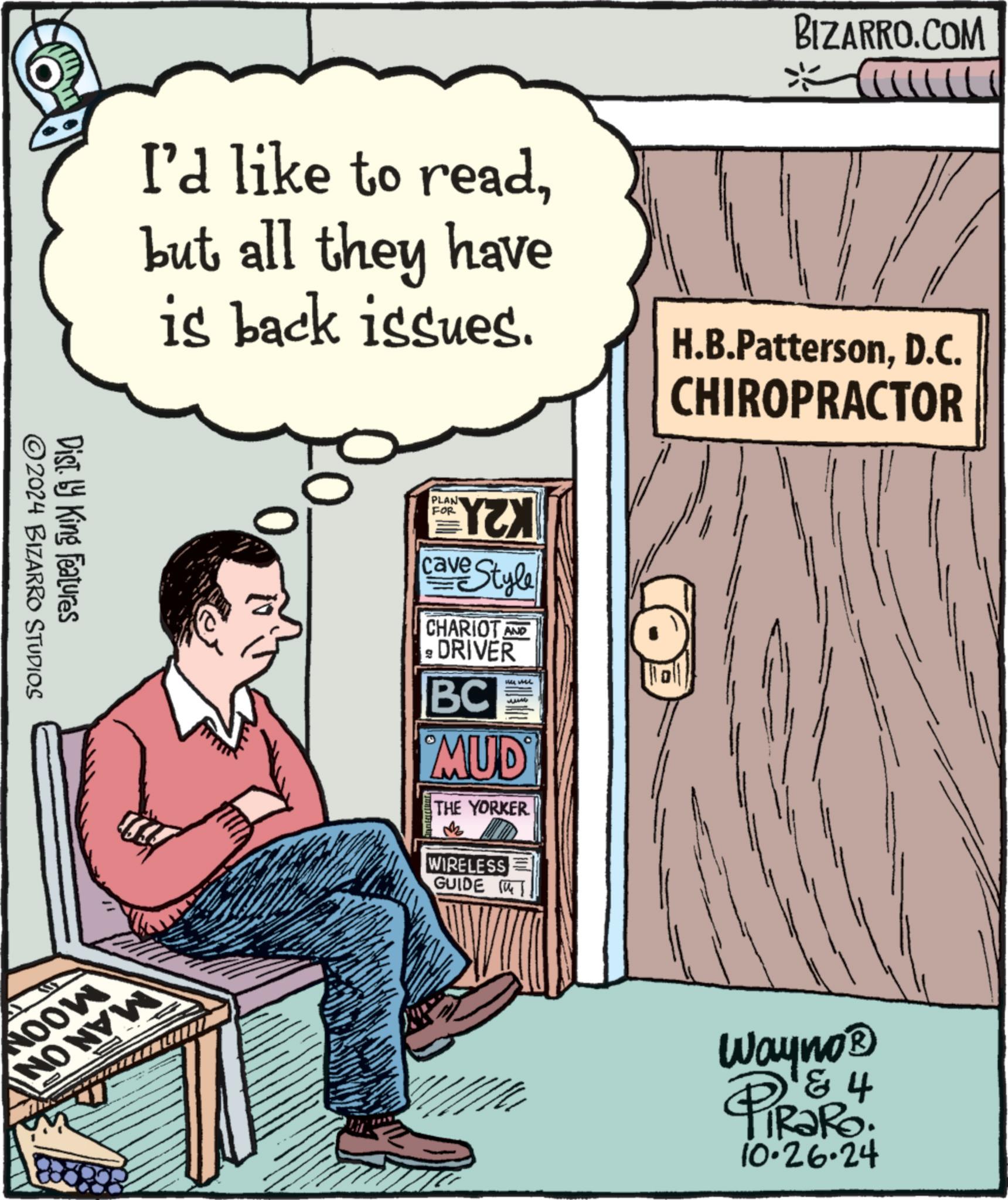 Font OCR: I'd like to readbut all they have is back issues. BIZARRO.COM ?? CULLILI H.B.PattersonD.C. CHIROPRACTOR Dist. by King Features 2024 BIZARRO STUDIOS 0 NOOW NO NEW PLAN FOR YZX cave Style CHARIOT AND ? DRIVER BC MUD THE YORKER WIRELESS GUIDE T Wayno? PiRaRo 4 10.26.24 I'd like to readbut all they have is back issues . BIZARRO.COM ?? CULLILI H.B.PattersonD.C. CHIROPRACTOR Dist . by King Features 2024 BIZARRO STUDIOS 0 NOOW NO NEW PLAN FOR YZX cave Style CHARIOT AND ? DRIVER BC MUD THE YORKER WIRELESS GUIDE T Wayno? PiRaRo 4 10.26.24