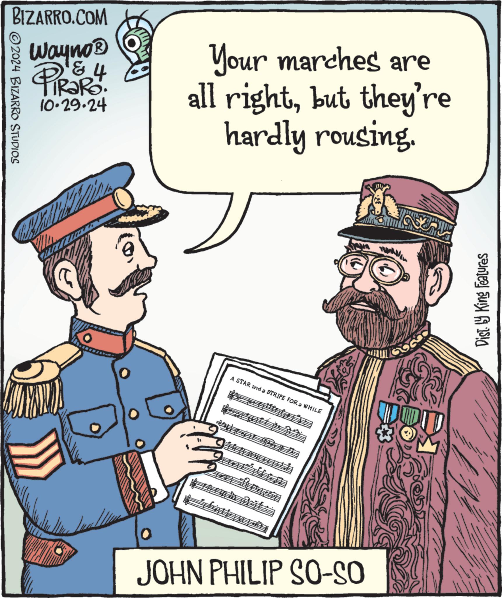 Fictional character OCR: BIZARRO.COM Wayno? PiRaRo. 2024 BIZARRO STUDIOS 4 10.29.24 Your marches are all rightbut they're hardly rousing. A STAR and a STRIPE FOR WHILE JOHN PHILIP SO-SO Dist. by King Features BIZARRO.COM Wayno? PiRaRo . 2024 BIZARRO STUDIOS 4 10.29.24 Your marches are all rightbut they're hardly rousing . A STAR and a STRIPE FOR WHILE JOHN PHILIP SO - SO Dist . by King Features