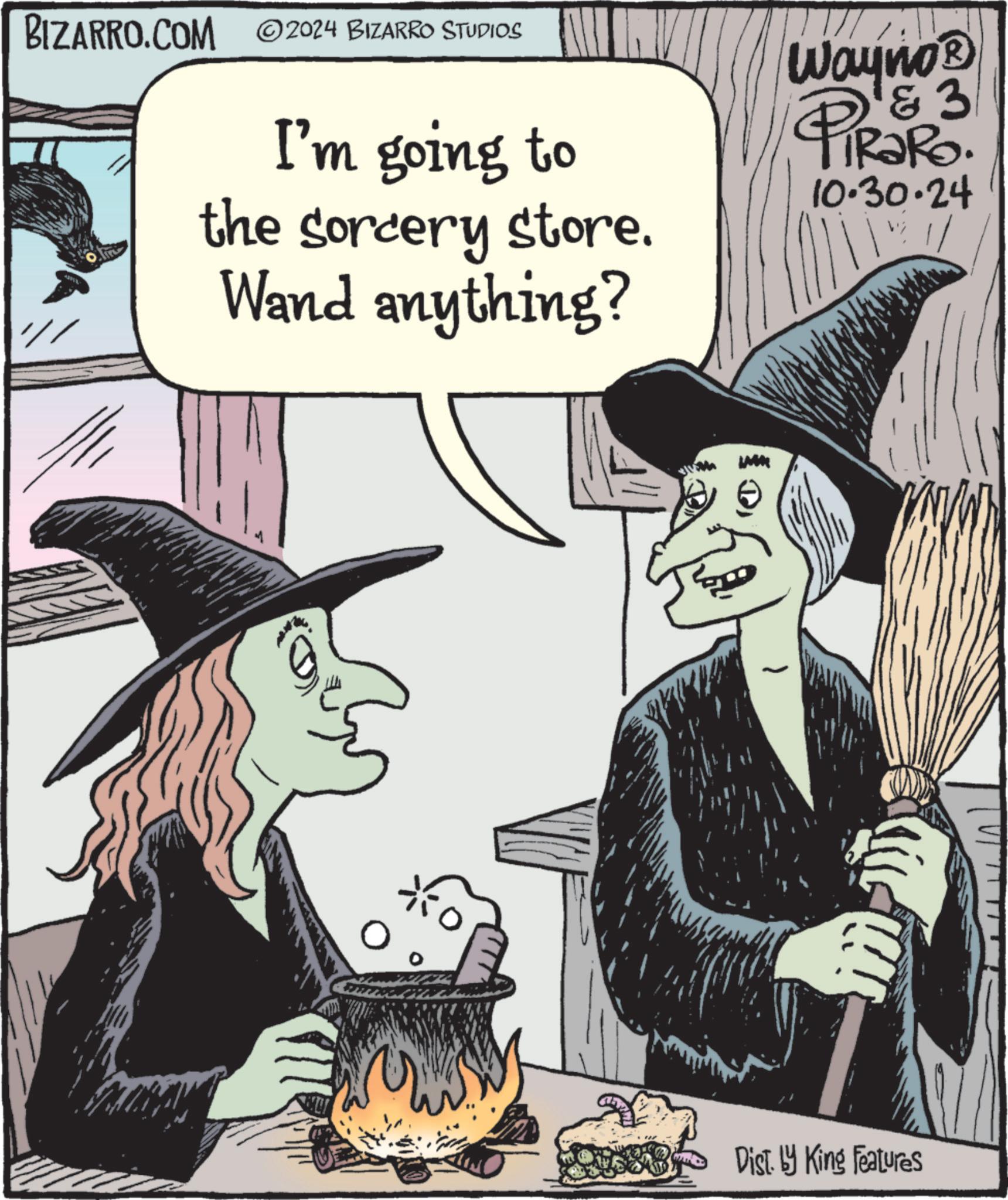 Art OCR: BIZARRO.COM 2024 BIZARRO STUDIOS I'm going to the sorcery store. Wand anything? Wayno? PiRaRo 3 10.30.24 Dist. by King Features BIZARRO.COM 2024 BIZARRO STUDIOS I'm going to the sorcery store . Wand anything ? Wayno? PiRaRo 3 10.30.24 Dist . by King Features