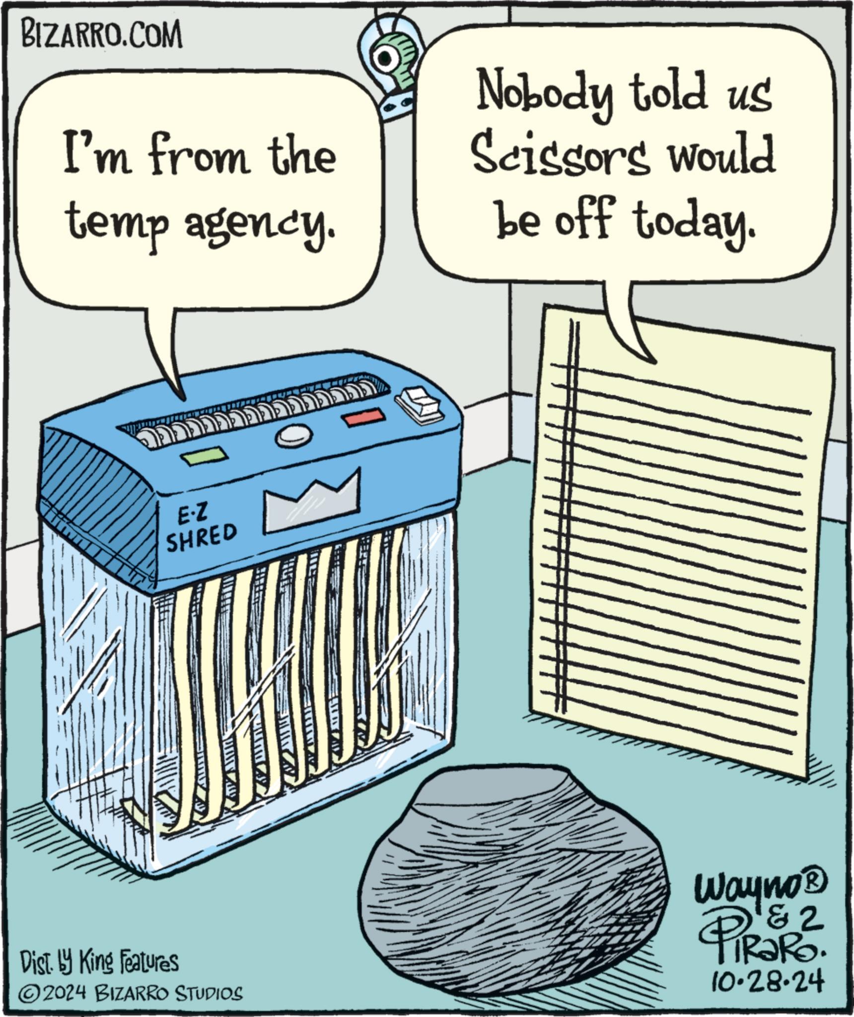 Art OCR: BIZARRO.COM I'm from the temp agency. Nobody told us Scissors would be off today. E.Z SHRED E Dist. by King Features Wayno? 1&2 TiRaRo. 10.28.24 2024 BIZARRO STUDIOS BIZARRO.COM I'm from the temp agency . Nobody told us Scissors would be off today . E.Z SHRED E Dist . by King Features Wayno? 1 & 2 TiRaRo . 10.28.24 2024 BIZARRO STUDIOS