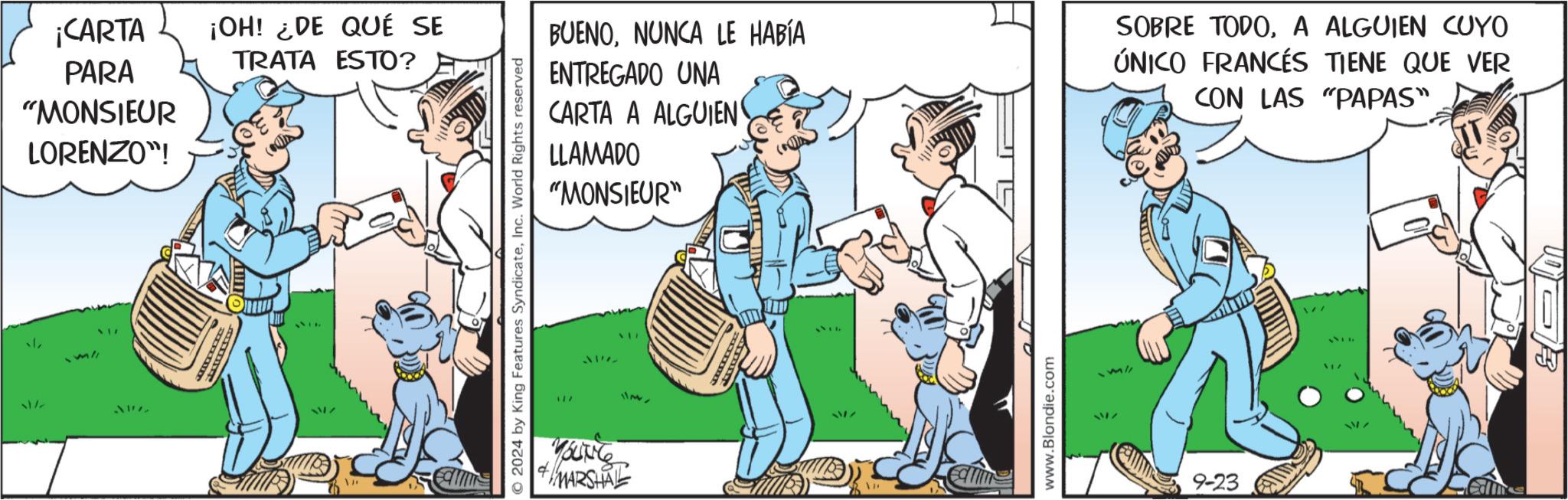 Illustration OCR: ? ¡CARTA PARA ¡OH! ¿DE QUÉ SE TRATA ESTO? "MONSIEUR LORENZO"! 377 217 © 2024 by King Features SyndicateInc. World Rights reserved BUENONUNCA LE HABÍA ENTREGADO UNA CARTA A ALGUIEN LLAMADO "MONSIEUR" 117 317 1137 YOUNG 4 MARSHAL www.Blondie.com SOBRE TODOA ALGUIEN CUYO ÚNICO FRANCÉS TIENE QUE VER CON LAS "PAPAS" 9-23 me ? ¡ CARTA PARA ¡ OH ! ¿ DE QUÉ SE TRATA ESTO ? " MONSIEUR LORENZO " ! 377 217 © 2024 by King Features SyndicateInc. World Rights reserved BUENONUNCA LE HABÍA ENTREGADO UNA CARTA A ALGUIEN LLAMADO " MONSIEUR " 117 317 1137 YOUNG 4 MARSHAL www.Blondie.com SOBRE TODOA ALGUIEN CUYO ÚNICO FRANCÉS TIENE QUE VER CON LAS " PAPAS " 9-23 me