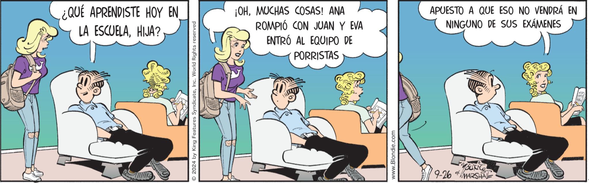Humour OCR: ¿QUÉ APRENDISTE HOY EN LA ESCUELAHIJA? 2024 by King Features SyndicateInc. World Rights reserved ¡OHMUCHAS COSAS! ANA ROMPIÓ CON JUAN Y EVA ENTRÓ AL EQUIPO DE PORRISTAS APUESTO A QUE ESO NO VENDRÁ EN NINGUNO DE SUS EXÁMENES www.Blondie.com 9-26 MARSHAL ¿ QUÉ APRENDISTE HOY EN LA ESCUELAHIJA ? 2024 by King Features SyndicateInc. World Rights reserved ¡ OHMUCHAS COSAS ! ANA ROMPIÓ CON JUAN Y EVA ENTRÓ AL EQUIPO DE PORRISTAS APUESTO A QUE ESO NO VENDRÁ EN NINGUNO DE SUS EXÁMENES www.Blondie.com 9-26 MARSHAL