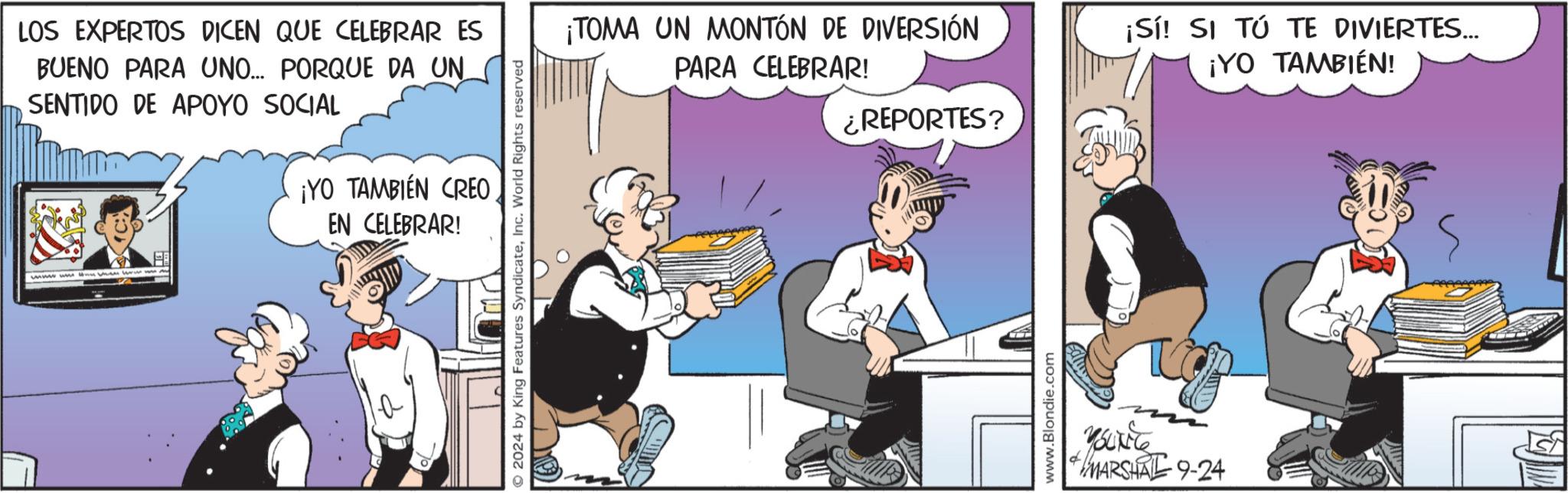 Humour OCR: LOS EXPERTOS DICEN QUE CELEBRAR ES BUENO PARA UNO... PORQUE DA UN SENTIDO DE APOYO SOCIAL ¡YO TAMBIÉN CREO EN CELEBRAR! wwwwwwhen we w © 2024 by King Features SyndicateInc. World Rights reserved ¡TOMA UN MONTÓN DE DIVERSIÓN PARA CELEBRAR! ¡Sí! SI TÚ TE DIVIERTES... ¡YO TAMBIÉN! ¿REPORTES? www.Blondie.com & MARSHAL 9-24 LOS EXPERTOS DICEN QUE CELEBRAR ES BUENO PARA UNO ... PORQUE DA UN SENTIDO DE APOYO SOCIAL ¡ YO TAMBIÉN CREO EN CELEBRAR ! wwwwwwhen we w © 2024 by King Features SyndicateInc. World Rights reserved ¡ TOMA UN MONTÓN DE DIVERSIÓN PARA CELEBRAR ! ¡ Sí ! SI TÚ TE DIVIERTES ... ¡ YO TAMBIÉN ! ¿ REPORTES ? www.Blondie.com & MARSHAL 9-24