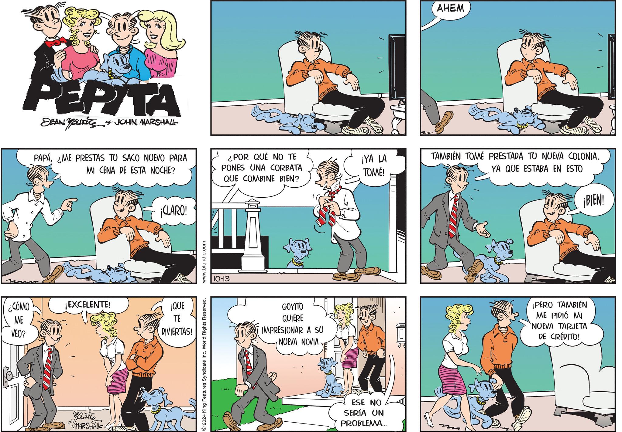 Font OCR: PEPITA DEAN YOUTS & JOHN MARSHALL PAPÁ¿ME PRESTAS TU SACO NUEVO PARA MI CENA DE ESTA NOCHE? ¿POR QUE NO TE PONES UNA CORBATA QUE COMBINE BIEN? ¡CLARO! ¿CÓMO ME ¡EXCELENTE! ¡QUE TE VEO? YOUNG MARSHAL DIVIERTAS! O 2024 King Features Syndicate Inc. World Rights Reserved. www.blondie.com 10-13 GOYITO QUIERE IMPRESIONAR A SU NUEVA NOVIA ESE NO SERÍA UN PROBLEMA... AHEM ¡YA LA TOMÉ! TAMBIÉN TOMÉ PRESTADA TU NUEVA COLONIAYA QUE ESTABA EN ESTO ¡BIEN! ¡PERO TAMBIÉN ME PIDIÓ MI NUEVA TARJETA DE CRÉDITO! PEPITA DEAN YOUTS & JOHN MARSHALL PAPÁ¿ ME PRESTAS TU SACO NUEVO PARA MI CENA DE ESTA NOCHE ? ¿ POR QUE NO TE PONES UNA CORBATA QUE COMBINE BIEN ? ¡ CLARO ! ¿ CÓMO ME ¡ EXCELENTE ! ¡ QUE TE VEO ? YOUNG MARSHAL DIVIERTAS ! O 2024 King Features Syndicate Inc. World Rights Reserved . www.blondie.com 10-13 GOYITO QUIERE IMPRESIONAR A SU NUEVA NOVIA ESE NO SERÍA UN PROBLEMA ... AHEM ¡ YA LA TOMÉ ! TAMBIÉN TOMÉ PRESTADA TU NUEVA COLONIAYA QUE ESTABA EN ESTO ¡ BIEN ! ¡ PERO TAMBIÉN ME PIDIÓ MI NUEVA TARJETA DE CRÉDITO !