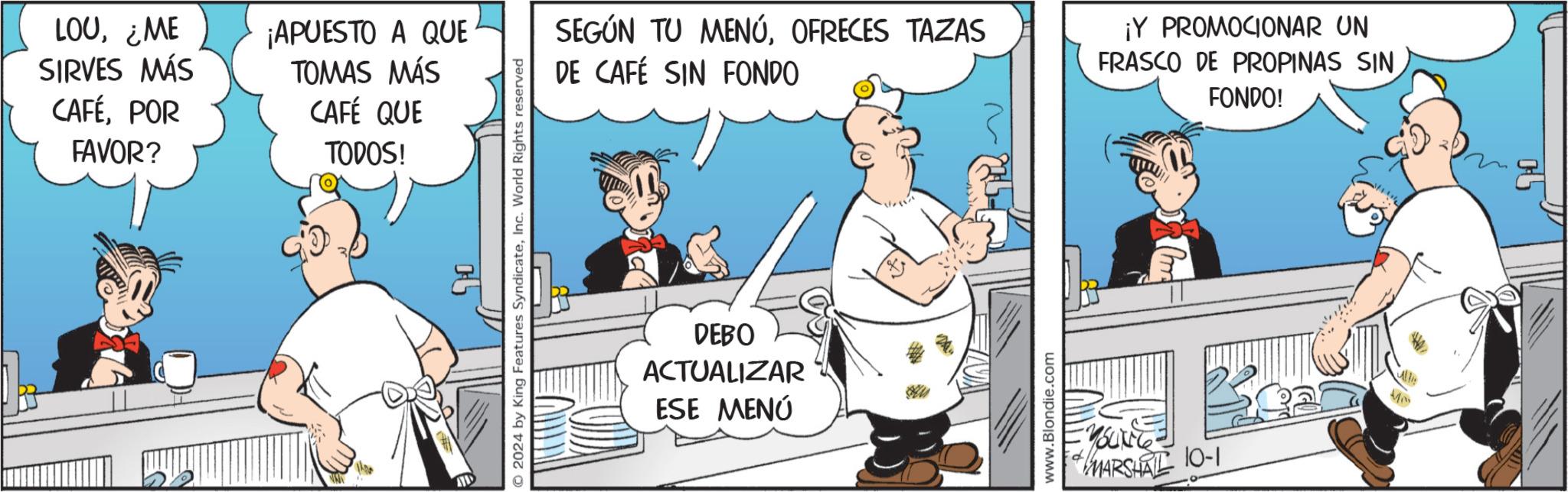 Pleased OCR: LOU¿ME SIRVES MÁS ¡APUESTO A QUE TOMAS MÁS CAFÉPOR FAVOR? CAFÉ QUE TODOS! VIS 2024 by King Features SyndicateInc. World Rights reserved SEGÚN TU MENÚOFRECES TAZAS DE CAFÉ SIN FONDO DEBO ACTUALIZAR ESE MENÚ www.Blondie.com ¡Y PROMOCIONAR UN FRASCO DE PROPINAS SIN FONDO! -YOUNG- MARSHAL 10-1 LOU¿ ME SIRVES MÁS ¡ APUESTO A QUE TOMAS MÁS CAFÉPOR FAVOR ? CAFÉ QUE TODOS ! VIS 2024 by King Features SyndicateInc. World Rights reserved SEGÚN TU MENÚOFRECES TAZAS DE CAFÉ SIN FONDO DEBO ACTUALIZAR ESE MENÚ www.Blondie.com ¡ Y PROMOCIONAR UN FRASCO DE PROPINAS SIN FONDO ! -YOUNG- MARSHAL 10-1