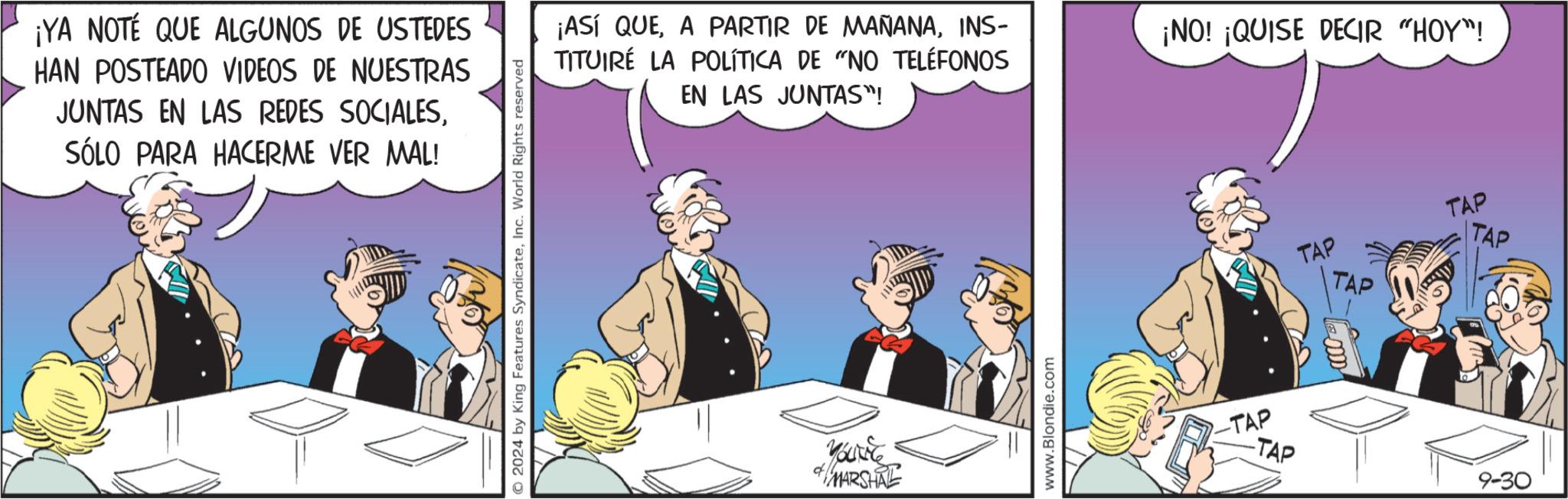 Humour OCR: ¡YA NOTÉ QUE ALGUNOS DE USTEDES HAN POSTEADO VIDEOS DE NUESTRAS JUNTAS EN LAS REDES SOCIALESSÓLO PARA HACERME VER MAL! O2024 by King Features SyndicateInc. World Rights reserved EN LAS JUNTAS"! ¡ASÍ QUEINS- TITUIRE LA POLÍTICA DE "NO TELÉFONOS ¡NO! ¡QUISE DECIR "HOY"! You're MARSHAL www.Blondie.com -TAP -TAP TAP TAP TAP TAP 9-30 ¡ YA NOTÉ QUE ALGUNOS DE USTEDES HAN POSTEADO VIDEOS DE NUESTRAS JUNTAS EN LAS REDES SOCIALESSÓLO PARA HACERME VER MAL ! O2024 by King Features SyndicateInc. World Rights reserved EN LAS JUNTAS " ! ¡ ASÍ QUEA PARTIR DE MAÑANAINS- TITUIRE LA POLÍTICA DE " NO TELÉFONOS ¡ NO ! ¡ QUISE DECIR " HOY " ! You're MARSHAL www.Blondie.com -TAP -TAP TAP TAP TAP TAP 9-30