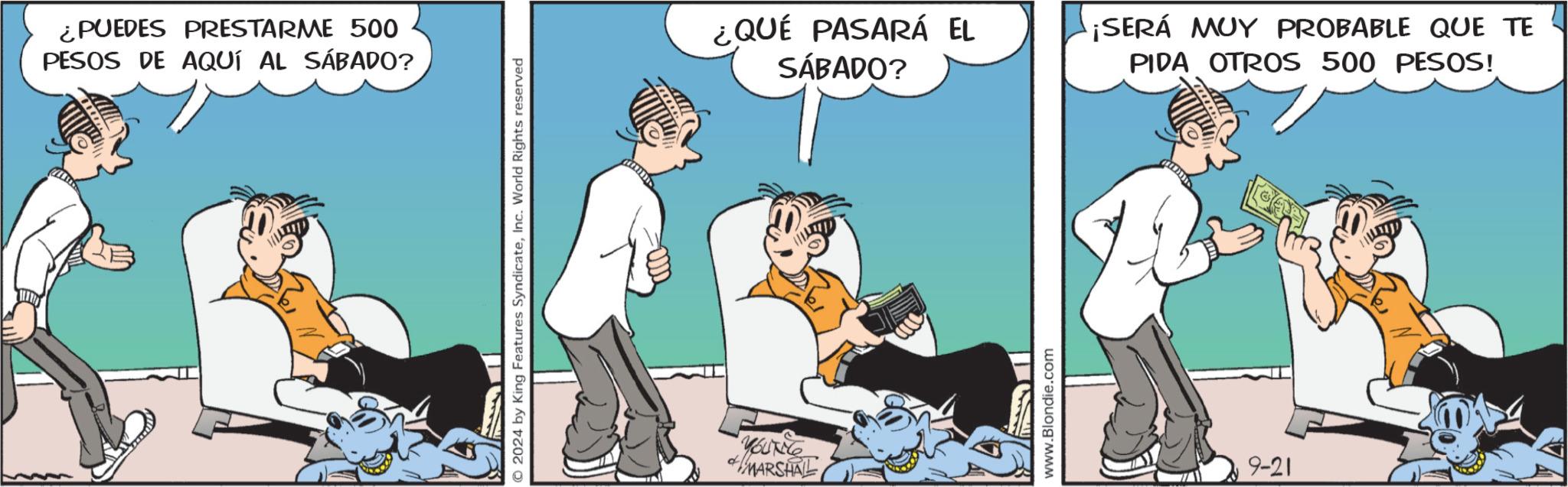 Humour OCR: ¿PUEDES PRESTARME 500 PESOS DE AQUÍ AL SÁBADO? 2024 by King Features SyndicateInc. World Rights reserved YOUNG MARSHAL ¿QUÉ PASARÁ EL SÁBADO? ¡SERÁ MUY PROBABLE QUE TE PIDA OTROS 500 PESOS! ?1 www.Blondie.com 9-21 ¿ PUEDES PRESTARME 500 PESOS DE AQUÍ AL SÁBADO ? 2024 by King Features SyndicateInc. World Rights reserved YOUNG MARSHAL ¿ QUÉ PASARÁ EL SÁBADO ? ¡ SERÁ MUY PROBABLE QUE TE PIDA OTROS 500 PESOS ! ?1 www.Blondie.com 9-21