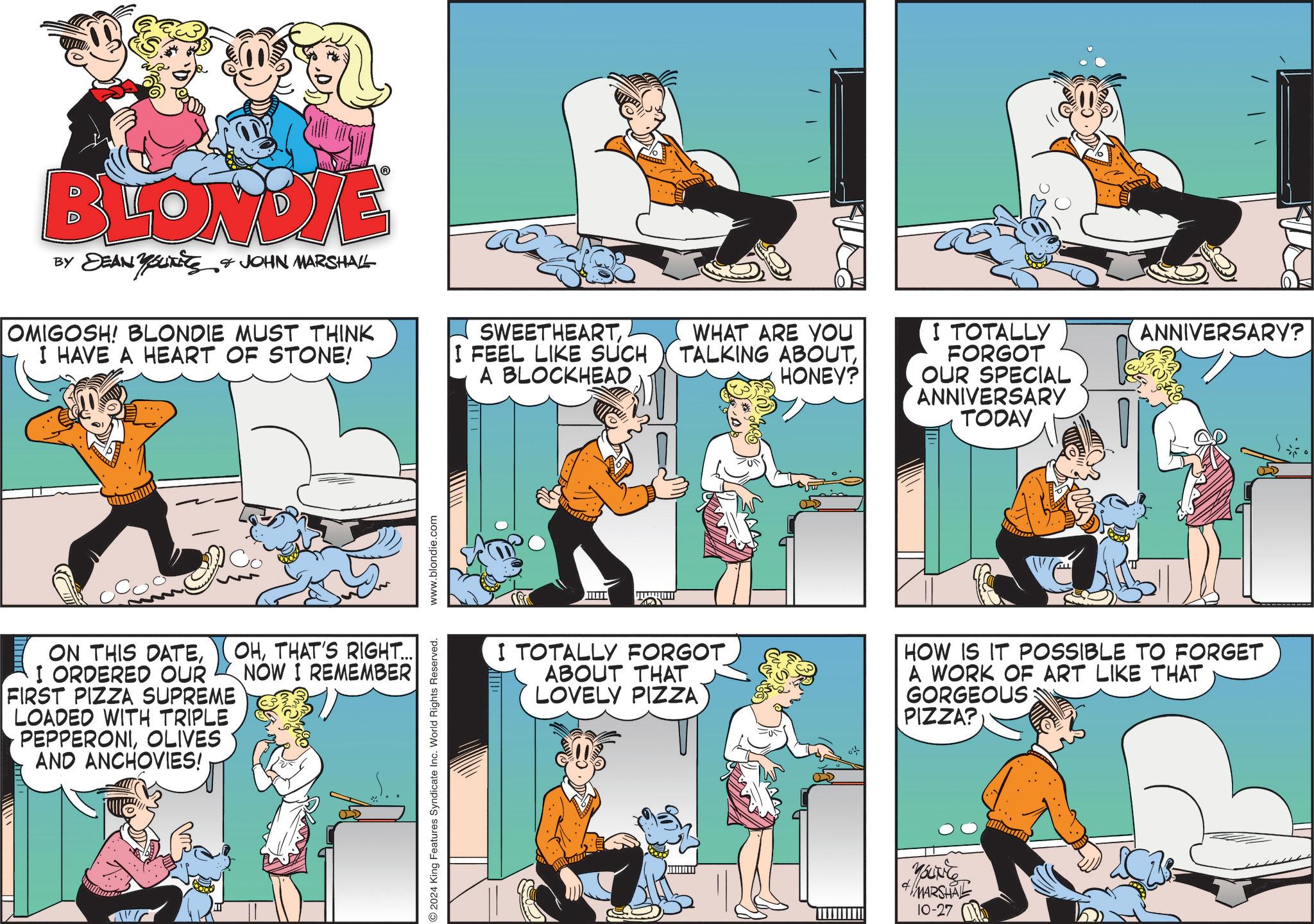 Art OCR: BLONDIE BY DEAN YOUNITS & JOHN MARSHALL OMIGOSH! BLONDIE MUST THINK I HAVE A HEART OF STONE! SWEETHEARTI FEEL LIKE SUCH A BLOCKHEAD WHAT ARE YOU TALKING ABOUTHONEY? I TOTALLY FORGOT OUR SPECIAL ANNIVERSARY TODAY ON THIS DATEI ORDERED OUR FIRST PIZZA SUPREME LOADED WITH TRIPLE PEPPERONIOLIVES AND ANCHOVIES! OHTHAT'S RIGHT... NOW I REMEMBER 2024 King Features Syndicate Inc. World Rights Reserved. www.blondie.com ANNIVERSARY? I TOTALLY FORGOT ABOUT THAT LOVELY PIZZA HOW IS IT POSSIBLE TO FORGET A WORK OF ART LIKE THAT GORGEOUS PIZZA? MARSHAL 10-27 BLONDIE BY DEAN YOUNITS & JOHN MARSHALL OMIGOSH ! BLONDIE MUST THINK I HAVE A HEART OF STONE ! SWEETHEARTI FEEL LIKE SUCH A BLOCKHEAD WHAT ARE YOU TALKING ABOUTHONEY ? I TOTALLY FORGOT OUR SPECIAL ANNIVERSARY TODAY ON THIS DATEI ORDERED OUR FIRST PIZZA SUPREME LOADED WITH TRIPLE PEPPERONIOLIVES AND ANCHOVIES ! OHTHAT'S RIGHT ... NOW I REMEMBER 2024 King Features Syndicate Inc. World Rights Reserved . www.blondie.com ANNIVERSARY ? I TOTALLY FORGOT ABOUT THAT LOVELY PIZZA HOW IS IT POSSIBLE TO FORGET A WORK OF ART LIKE THAT GORGEOUS PIZZA ? MARSHAL 10-27