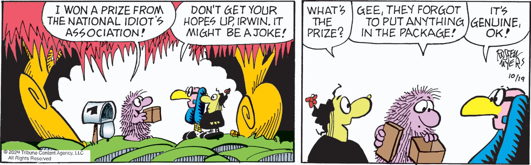 Illustration OCR: I WON A PRIZE FROM THE NATIONAL IDIOT'S ASSOCIATION! DON'T GET YOUR HOPES UPIRWIN. IT MIGHT BE A JOKE! 2024 Tribune Content AgencyLLC All Rights Reserved WHAT'S GEETHEY FORGOT THE PRIZE? IT'S TO PUT ANYTHING GENUINEIN THE PACKAGE! OK! RUSSEN "MYERS 10/19 I WON A PRIZE FROM THE NATIONAL IDIOT'S ASSOCIATION ! DON'T GET YOUR HOPES UPIRWIN . IT MIGHT BE A JOKE ! 2024 Tribune Content AgencyLLC All Rights Reserved WHAT'S GEETHEY FORGOT THE PRIZE ? IT'S TO PUT ANYTHING GENUINEIN THE PACKAGE ! OK ! RUSSEN " MYERS 10/19
