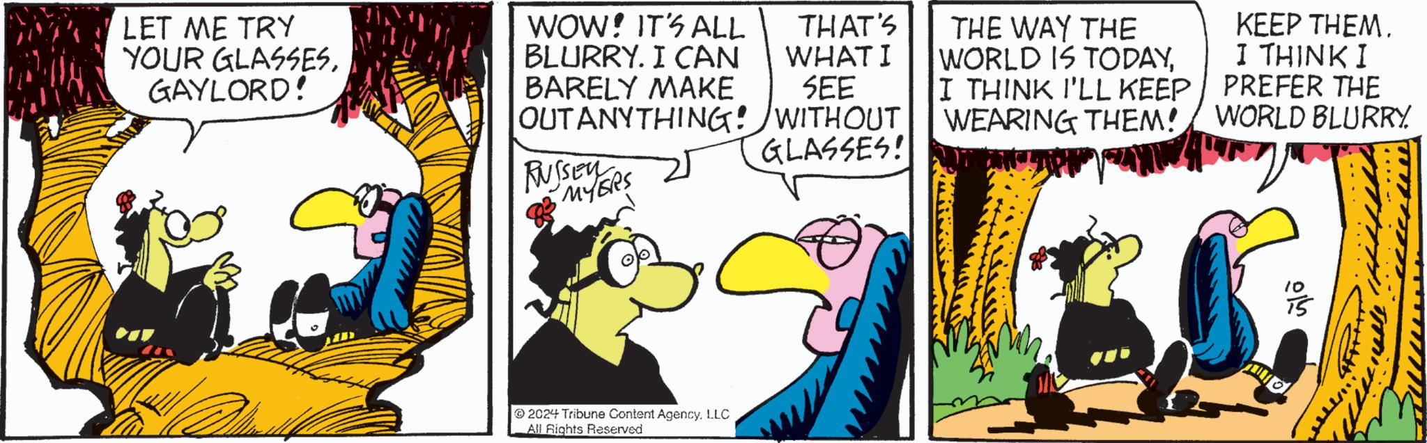Conversation OCR: LET ME TRY YOUR GLASSESGAYLORD! WOW! IT'S ALL BLURRY. I CAN BARELY MAKE THAT'S WHAT I SEE OUT ANYTHING! WITHOUT RUSSEYERS 2024 Tribune Content AgencyLLC All Rights Reserved GLASSES! THE WAY THE WORLD IS TODAYI THINK I'LL KEEP KEEP THEM. I THINK I PREFER THE WEARING THEM! WORLD BLURRY ??? LET ME TRY YOUR GLASSESGAYLORD ! WOW ! IT'S ALL BLURRY . I CAN BARELY MAKE THAT'S WHAT I SEE OUT ANYTHING ! WITHOUT RUSSEYERS 2024 Tribune Content AgencyLLC All Rights Reserved GLASSES ! THE WAY THE WORLD IS TODAYI THINK I'LL KEEP KEEP THEM . I THINK I PREFER THE WEARING THEM ! WORLD BLURRY ???