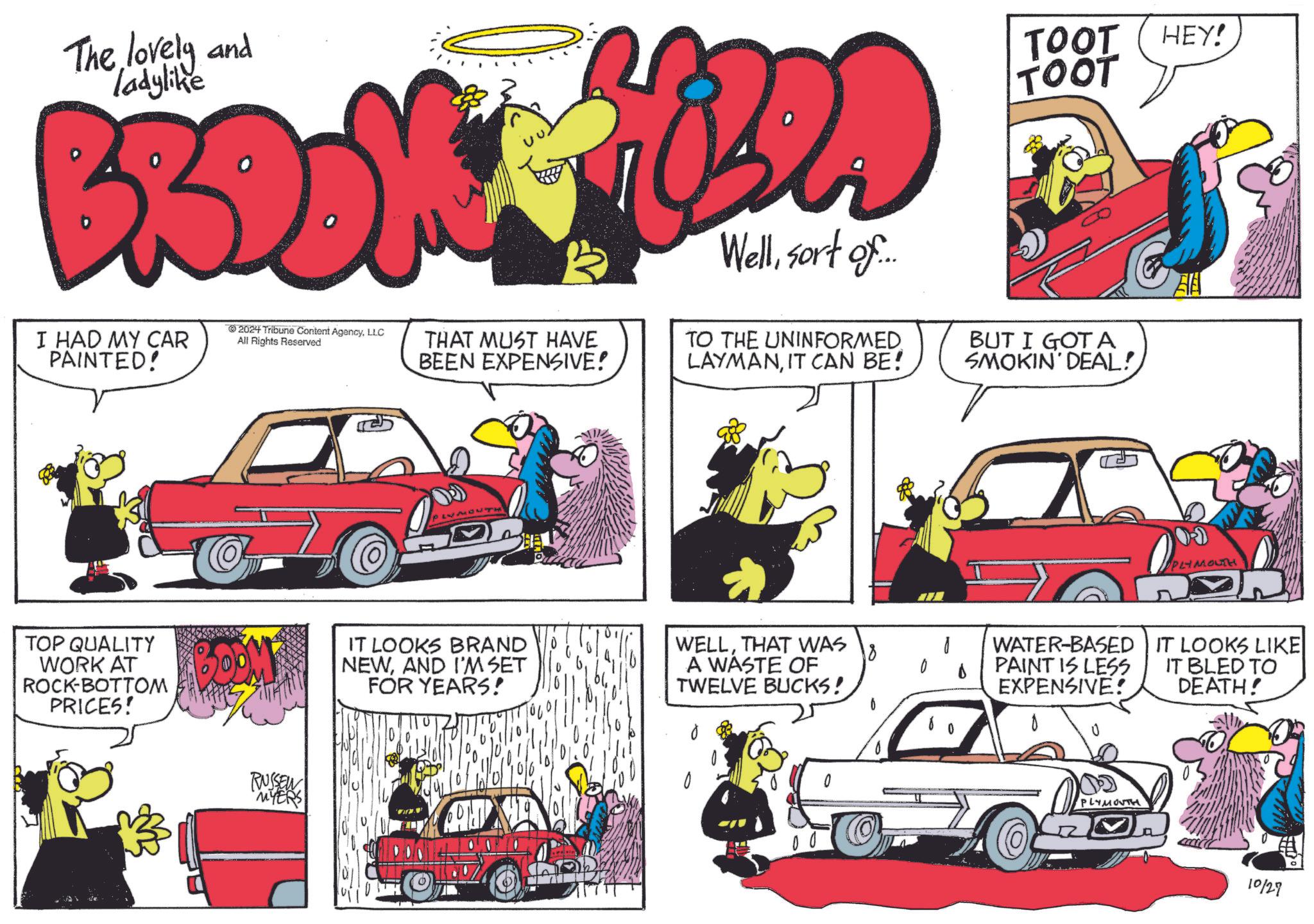 Line OCR: The lovely and ladylike BRDOW I HAD MY CAR PAINTED! TOP QUALITY WORK AT ROCK-BOTTOM PRICES! TOOT HEY! TOOT 2024 Tribune Content AgencyLLC All Rights Reserved THAT MUST HAVE BEEN EXPENSIVE! Wellsort of... TO THE UNINFORMED LAYMANIT CAN BE! BUT I GOT A SMOKIN' DEAL! DOM RUSSEN "MYERS BE PLYMOUTH IT LOOKS BRAND NEWAND I'M SET FOR YEARS! WELLTHAT WAS A WASTE OF TWELVE BUCKS! WATER-BASED PAINT IS LESS EXPENSIVE! IT LOOKS LIKE IT BLED TO DEATH! PLYMOUTH 10129 The lovely and ladylike BRDOW I HAD MY CAR PAINTED ! TOP QUALITY WORK AT ROCK - BOTTOM PRICES ! TOOT HEY ! TOOT 2024 Tribune Content AgencyLLC All Rights Reserved THAT MUST HAVE BEEN EXPENSIVE ! Wellsort of ... TO THE UNINFORMED LAYMANIT CAN BE ! BUT I GOT A SMOKIN ' DEAL ! DOM RUSSEN " MYERS BE PLYMOUTH IT LOOKS BRAND NEWAND I'M SET FOR YEARS ! WELLTHAT WAS A WASTE OF TWELVE BUCKS ! WATER - BASED PAINT IS LESS EXPENSIVE ! IT LOOKS LIKE IT BLED TO DEATH ! PLYMOUTH 10129