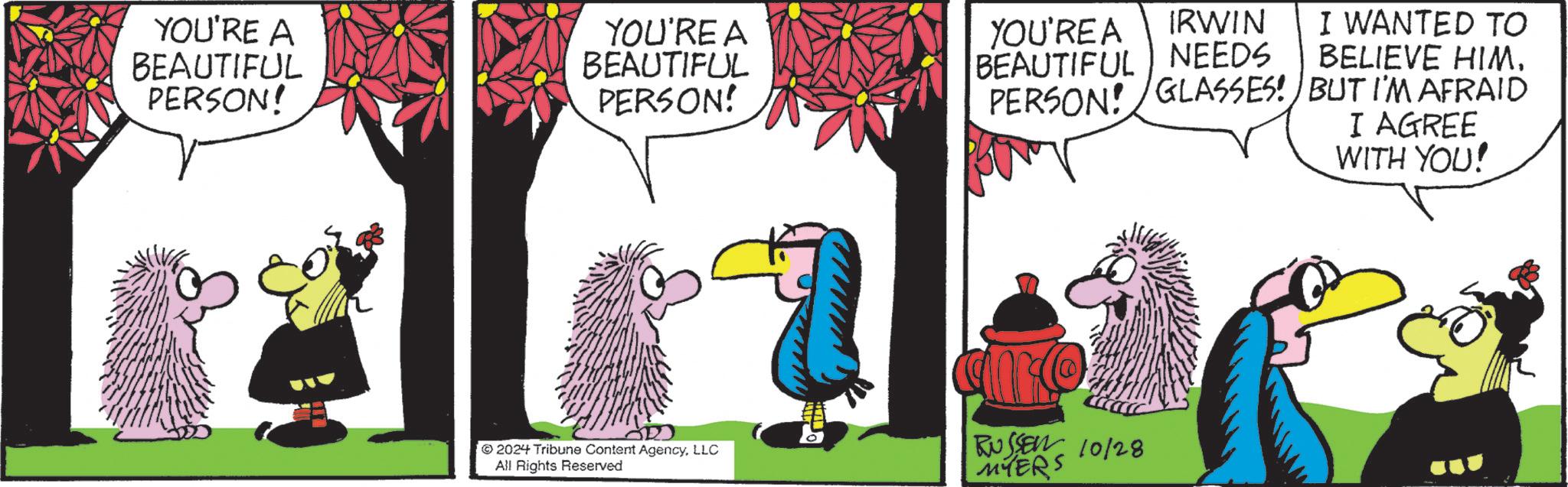 Art OCR: YOU'RE A BEAUTIFUL PERSON! YOU'RE A BEAUTIFUL PERSON! IRWIN I WANTED TO YOU'RE A BEAUTIFUL NEEDS BELIEVE HIM. PERSON! GLASSES! BUT I'M AFRAID I AGREE WITH YOU! 2024 Tribune Content AgencyLLC All Rights Reserved auro RUSSEN 10/28 MYERS YOU'RE A BEAUTIFUL PERSON ! YOU'RE A BEAUTIFUL PERSON ! IRWIN I WANTED TO YOU'RE A BEAUTIFUL NEEDS BELIEVE HIM . PERSON ! GLASSES ! BUT I'M AFRAID I AGREE WITH YOU ! 2024 Tribune Content AgencyLLC All Rights Reserved auro RUSSEN 10/28 MYERS