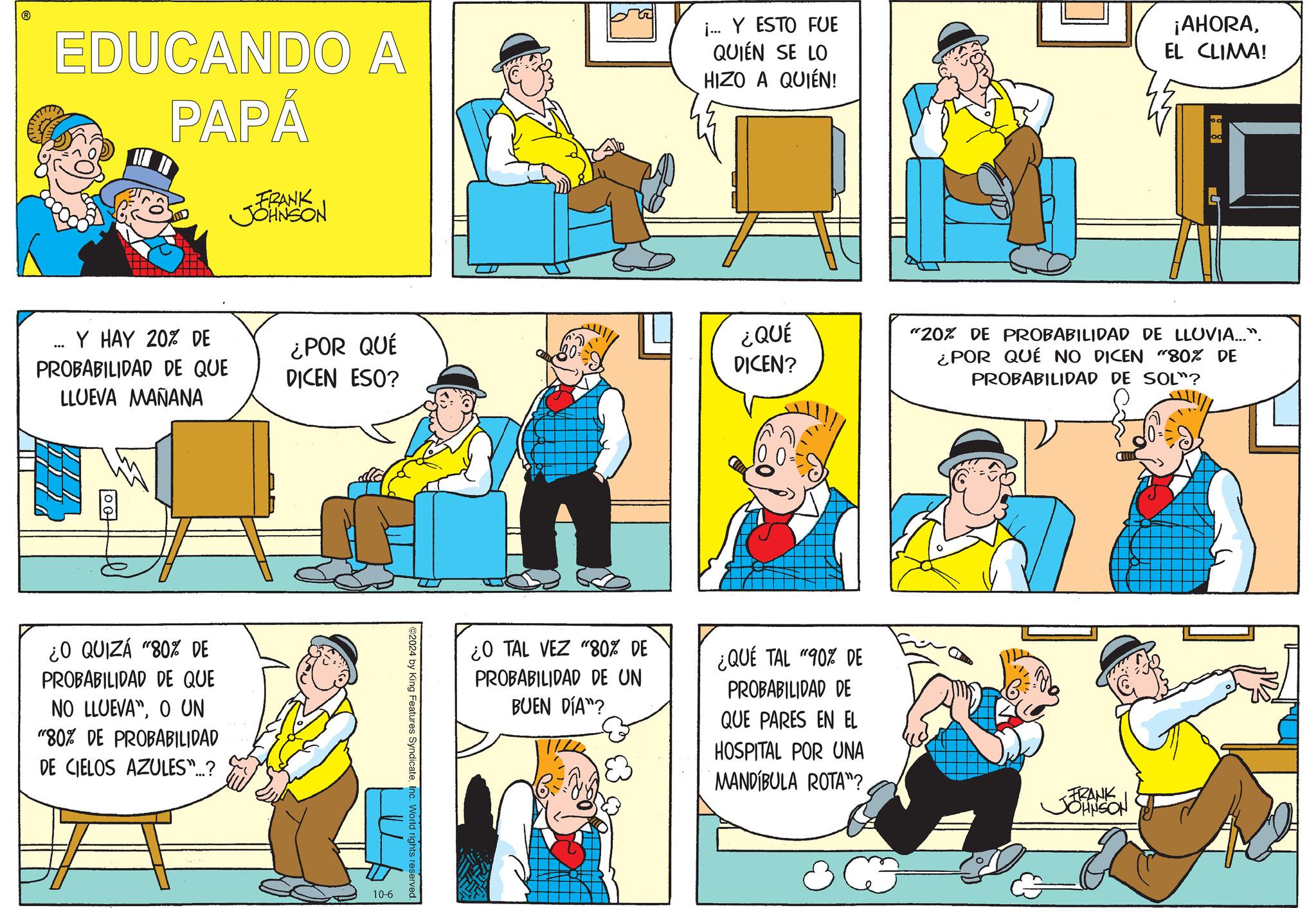 Art OCR: EDUCANDO A PAPÁ FRANK JOHNSON i... Y ESTO FUE QUIÉN SE LO HIZO A QUIÉN! ¡AHORAEL CLIMA! 188 Y HAY 20% DE PROBABILIDAD DE QUE LLUEVA MAÑANA ¿POR QUÉ DICEN ESO? ¿O QUIZÁ "80% DE PROBABILIDAD DE QUE NO LLUEVA"O UN "80% DE PROBABILIDAD DE CIELOS AZULES"...? ©2024 by King Features SyndicateInc. World rights reserved. 10-6 ¿QUÉ DICEN? "20% DE PROBABILIDAD DE LLUVIA...". ¿POR QUÉ NO DICEN "80% DE PROBABILIDAD DE SOL"? ¿O TAL VEZ "80% DE PROBABILIDAD DE UN BUEN DÍA"? ¿QUÉ TAL "90% DE PROBABILIDAD DE QUE PARES EN EL HOSPITAL POR UNA MANDIBULA ROTA"? FRANK JOHNSON EDUCANDO A PAPÁ FRANK JOHNSON i ... Y ESTO FUE QUIÉN SE LO HIZO A QUIÉN ! ¡ AHORAEL CLIMA ! 188 Y HAY 20 % DE PROBABILIDAD DE QUE LLUEVA MAÑANA ¿ POR QUÉ DICEN ESO ? ¿ O QUIZÁ " 80 % DE PROBABILIDAD DE QUE NO LLUEVA "O UN " 80 % DE PROBABILIDAD DE CIELOS AZULES " ... ? © 2024 by King Features SyndicateInc. World rights reserved . 10-6 ¿ QUÉ DICEN ? " 20 % DE PROBABILIDAD DE LLUVIA ... " . ¿ POR QUÉ NO DICEN " 80 % DE PROBABILIDAD DE SOL " ? ¿ O TAL VEZ " 80 % DE PROBABILIDAD DE UN BUEN DÍA " ? ¿ QUÉ TAL " 90 % DE PROBABILIDAD DE QUE PARES EN EL HOSPITAL POR UNA MANDIBULA ROTA " ? FRANK JOHNSON