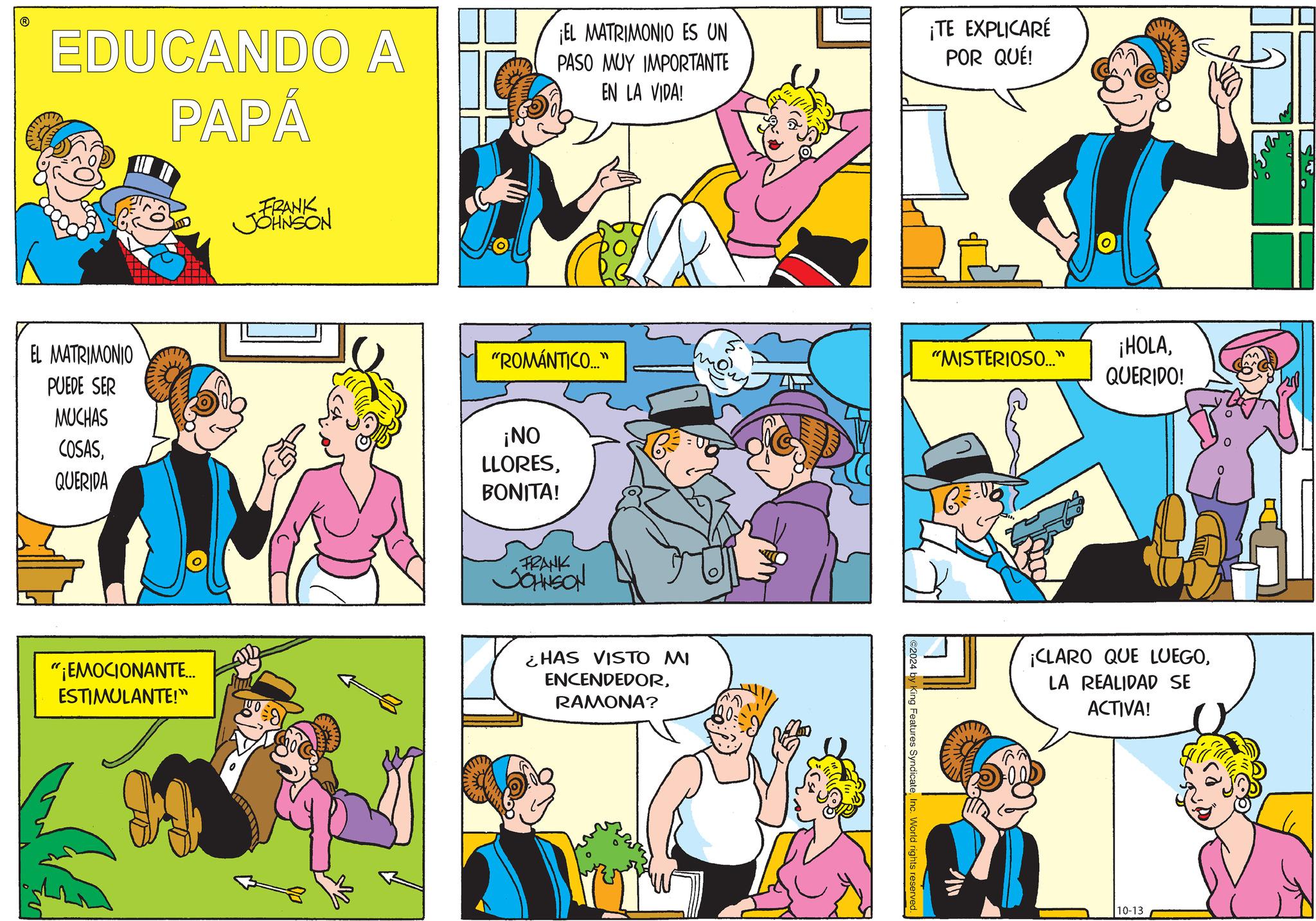 Yellow OCR: EDUCANDO A PAPÁ ¡EL MATRIMONIO ES UN PASO MUY IMPORTANTE EN LA VIDA! ¡TE EXPLICARÉ POR QUÉ! EL MATRIMONIO PUEDE SER MUCHAS COSASQUERIDA FRANK JOHNSON "ROMÁNTICO..." "MISTERIOSO..." ¡HOLAQUERIDO! ¡NO LLORESBONITA! FRANK JOHNSON "¡EMOCIONANTE... ESTIMULANTE!" ¿HAS VISTO MI ENCENDEDORRAMONA? ©2024 by King Features SyndicateInc. World rights reserved. C1 ¡CLARO QUE LUEGOLA REALIDAD SE ACTIVA! 10-13 EDUCANDO A PAPÁ ¡ EL MATRIMONIO ES UN PASO MUY IMPORTANTE EN LA VIDA ! ¡ TE EXPLICARÉ POR QUÉ ! EL MATRIMONIO PUEDE SER MUCHAS COSASQUERIDA FRANK JOHNSON " ROMÁNTICO ... " " MISTERIOSO ... " ¡ HOLAQUERIDO ! ¡ NO LLORESBONITA ! FRANK JOHNSON " ¡ EMOCIONANTE ... ESTIMULANTE ! " ¿ HAS VISTO MI ENCENDEDORRAMONA ? © 2024 by King Features SyndicateInc. World rights reserved . C1 ¡ CLARO QUE LUEGOLA REALIDAD SE ACTIVA ! 10-13