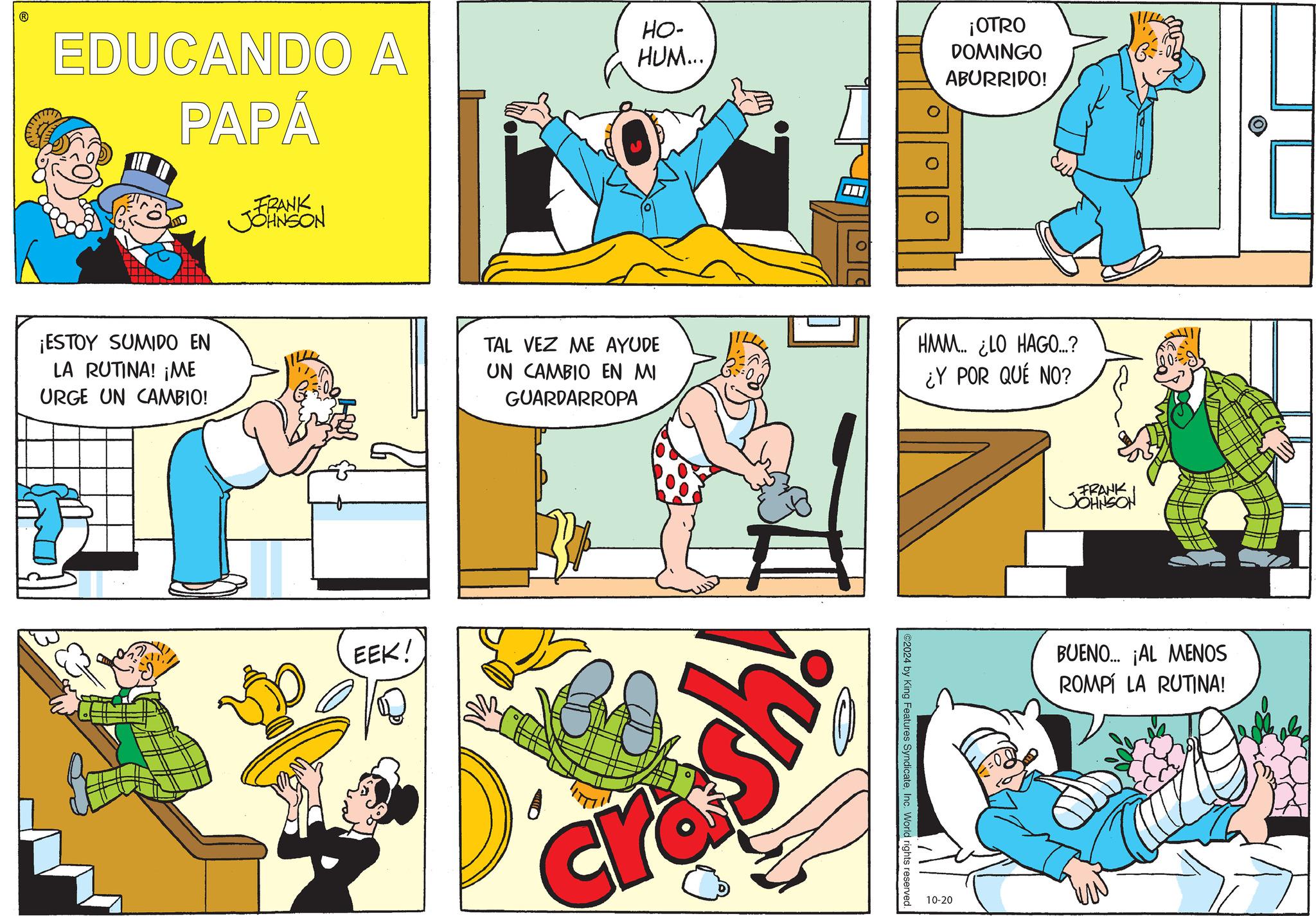 Yellow OCR: EDUCANDO A PAPÁ HO- HUM... FRANK JOHNSON ¡ESTOY SUMIDO EN LA RUTINA! ¡ME URGE UN CAMBIO! ¡OTRO DOMINGO ABURRIDO! 0 0 TAL VEZ ME AYUDE UN CAMBIO EN MI GUARDARROPA HMM... ¿LO HAGO...? ¿Y POR QUÉ NO? EEK! ¡ys cre 2024 by King Features SyndicateInc. World rights reserved. 10-20 FRANK JOHNSON BUENO... ¡AL MENOS ROMPÍ LA RUTINA! EDUCANDO A PAPÁ HO- HUM ... FRANK JOHNSON ¡ ESTOY SUMIDO EN LA RUTINA ! ¡ ME URGE UN CAMBIO ! ¡ OTRO DOMINGO ABURRIDO ! 0 0 TAL VEZ ME AYUDE UN CAMBIO EN MI GUARDARROPA HMM ... ¿ LO HAGO ... ? ¿ Y POR QUÉ NO ? EEK ! ¡ ys cre 2024 by King Features SyndicateInc. World rights reserved . 10-20 FRANK JOHNSON BUENO ... ¡ AL MENOS ROMPÍ LA RUTINA !
