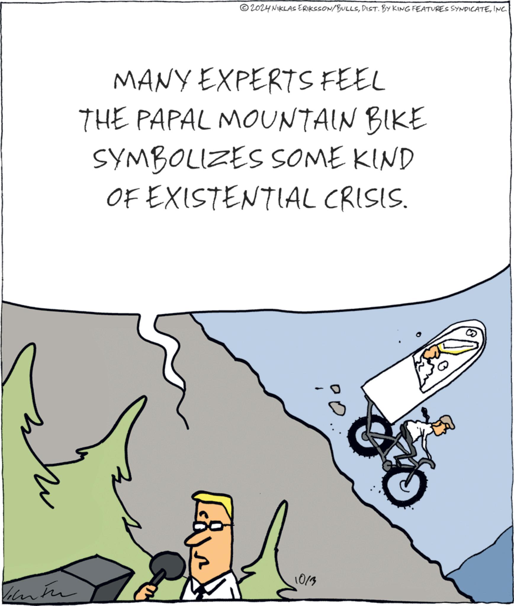 Sharing OCR: 2024 NIKLAS ERIKSSON/BULLSINC. MANY EXPERTS FEEL THE PAPAL MOUNTAIN BIKE SYMBOLIZES SOME KIND OF EXISTENTIAL CRISIS. 1013 2024 NIKLAS ERIKSSON / BULLSDIST . BY KING FEATURES SYNDICATEINC . MANY EXPERTS FEEL THE PAPAL MOUNTAIN BIKE SYMBOLIZES SOME KIND OF EXISTENTIAL CRISIS . 1013