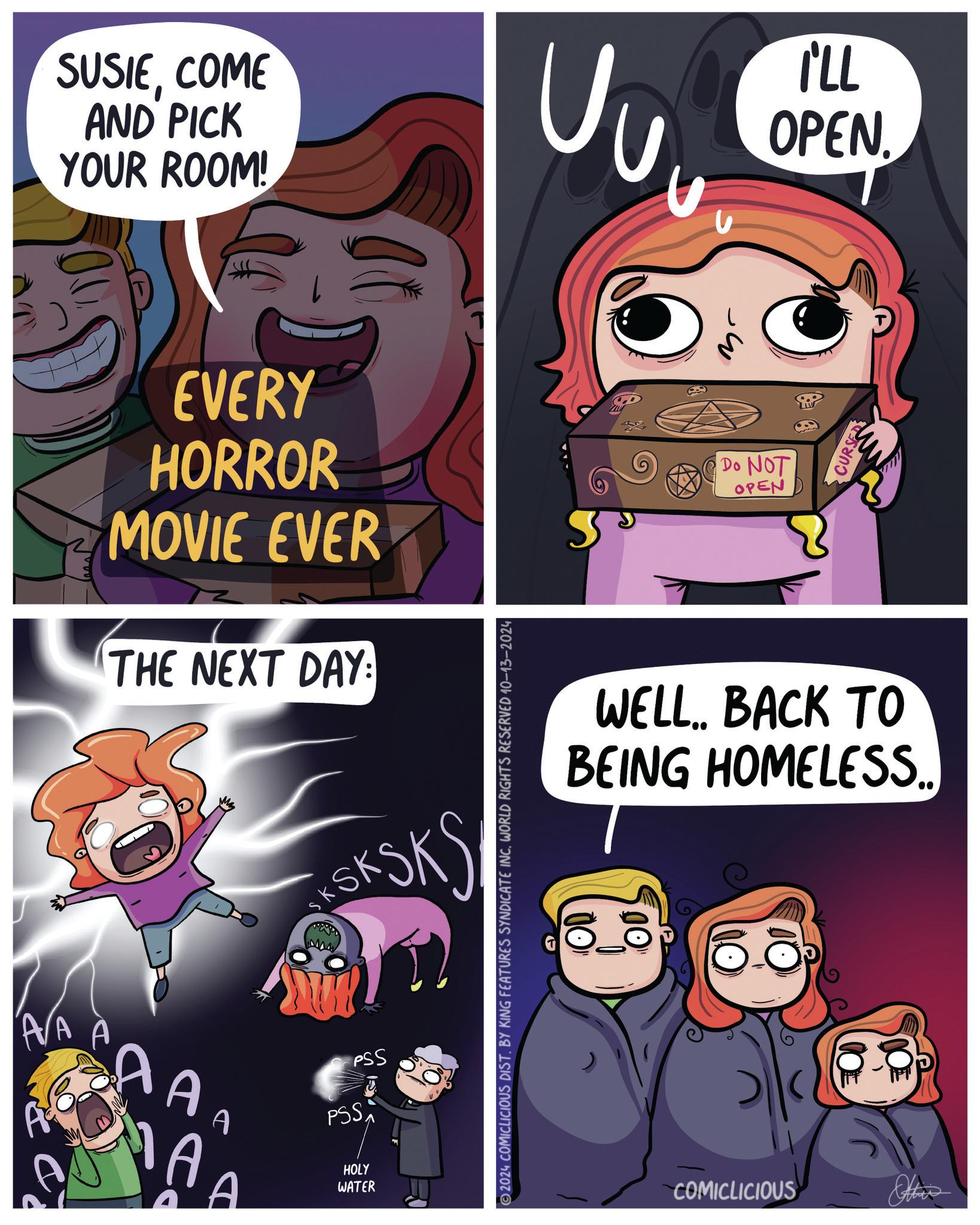 Line OCR: SUSIECOME AND PICK YOUR ROOM! EVERY HORROR MOVIE EVER THE NEXT DAY: A/A AAA SKSKS PSS PSS HOLY WATER 2024 COMICLICIOUS DIST. BY KING FEATURES SYNDICATE INC. WORLD RIGHTS RESERVED 10-13-2024 U I'LL OPEN Do NOT OPEN CURSE WELL.. BACK TO BEING HOMELESS.. 00 COMICLICIOUS Other SUSIECOME AND PICK YOUR ROOM ! EVERY HORROR MOVIE EVER THE NEXT DAY : A / A AAA SKSKS PSS PSS HOLY WATER 2024 COMICLICIOUS DIST . BY KING FEATURES SYNDICATE INC . WORLD RIGHTS RESERVED 10-13-2024 U I'LL OPEN Do NOT OPEN CURSE WELL .. BACK TO BEING HOMELESS .. 00 COMICLICIOUS Other