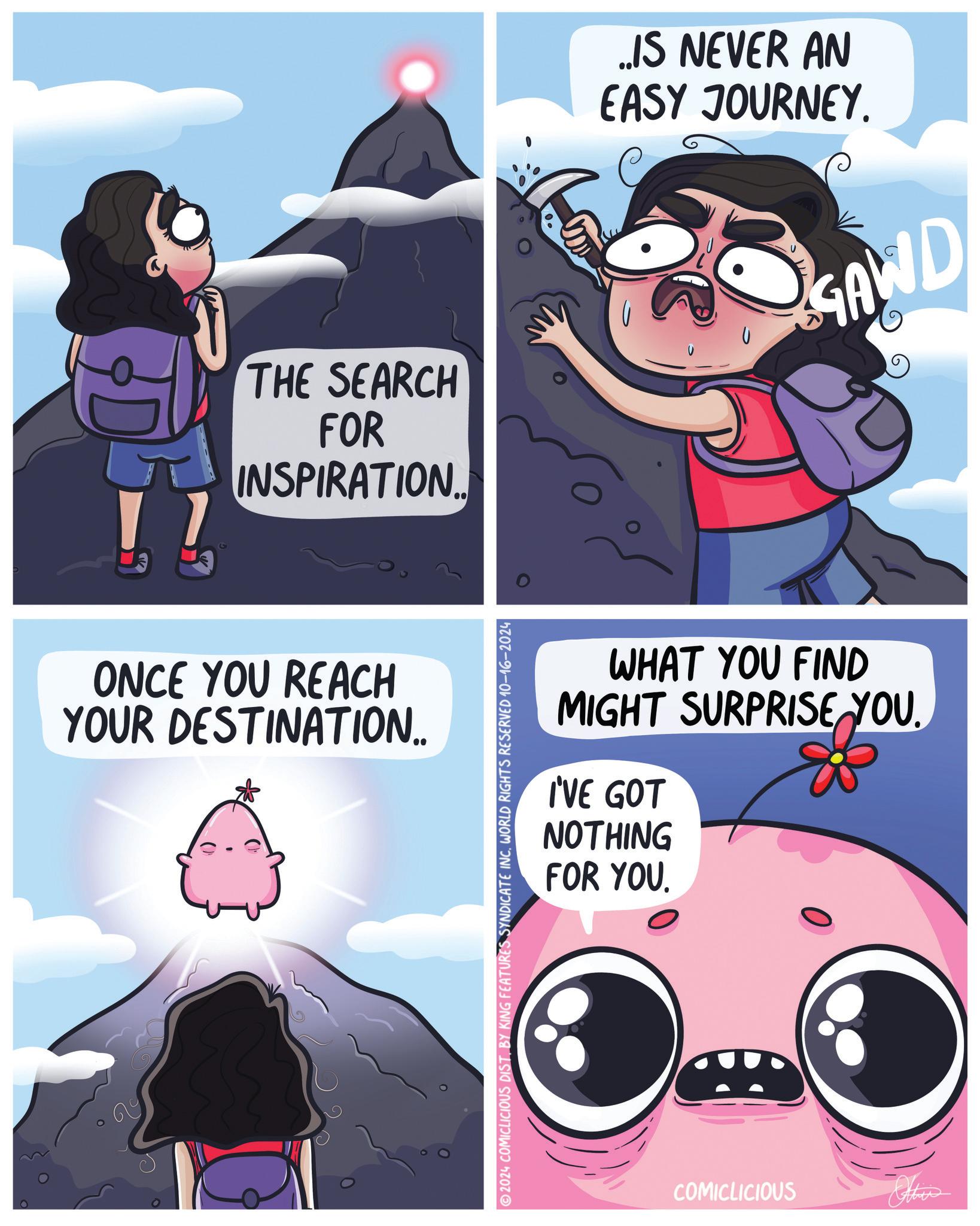 Humour OCR: Q THE SEARCH FOR INSPIRATION... ONCE YOU REACH YOUR DESTINATION.. ..IS NEVER AN EASY JOURNEY. GAWD WHAT YOU FIND MIGHT SURPRISE YOU. I'VE GOT NOTHING FOR YOU. 2024 COMICLICIOUS DISTBY KING FEATURES SYNDICATE INC. WORLD RIGHTS RESERVED 10-16-2024 COMICLICIOUS Other Q THE SEARCH FOR INSPIRATION ... ONCE YOU REACH YOUR DESTINATION .. ..IS NEVER AN EASY JOURNEY . GAWD WHAT YOU FIND MIGHT SURPRISE YOU . I'VE GOT NOTHING FOR YOU . 2024 COMICLICIOUS DISTBY KING FEATURES SYNDICATE INC . WORLD RIGHTS RESERVED 10-16-2024 COMICLICIOUS Other