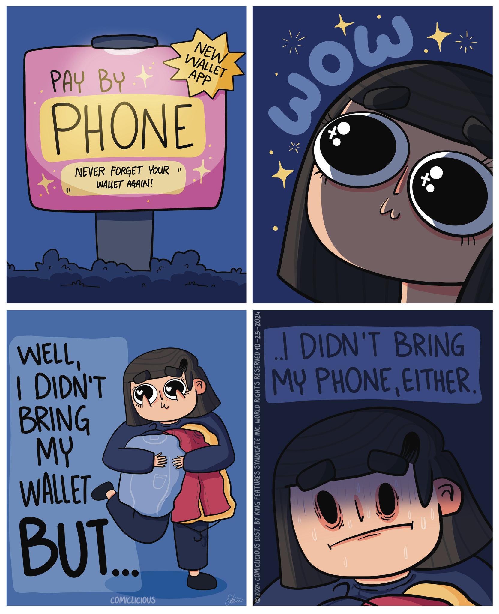 Art OCR: PAY BY NEW WALLET APP PHONE NEVER FORGET YOUR " WALLET AGAIN! w WELLI DIDN'T BRING MY WALLET BUT. M D COMICLICIOUS Other 2024 COMICLICIOUS DIST. BY KING FEATURES SYNDICATE INC. WORLD RIGHTS RESERVED 10-23-2024 3 wow DIDN'T BRING MY PHONEEITHER PAY BY NEW WALLET APP PHONE NEVER FORGET YOUR " WALLET AGAIN ! w WELLI DIDN'T BRING MY WALLET BUT . M D COMICLICIOUS Other 2024 COMICLICIOUS DIST . BY KING FEATURES SYNDICATE INC . WORLD RIGHTS RESERVED 10-23-2024 3 wow DIDN'T BRING MY PHONE