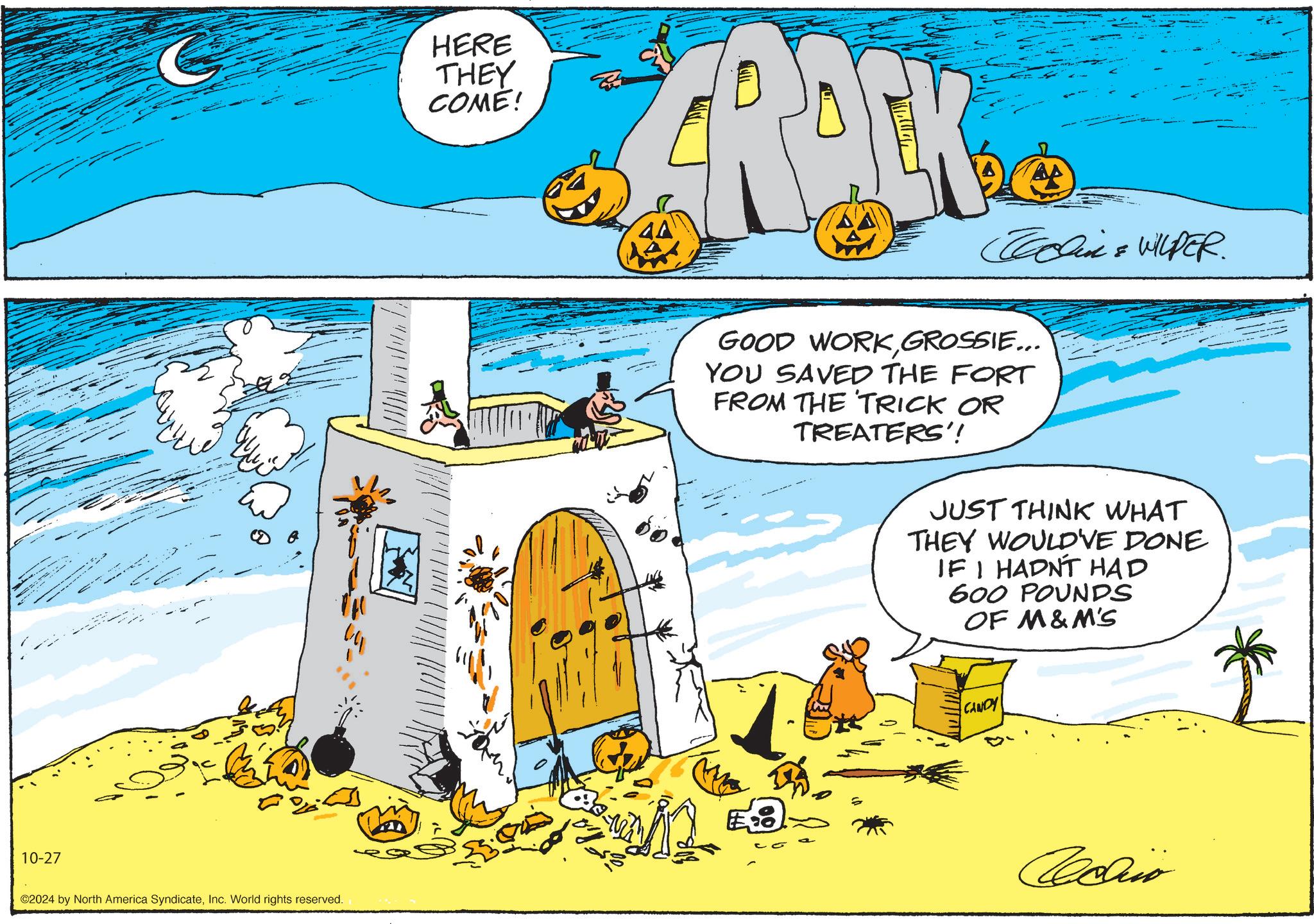 Art OCR: 10-27 C HERE THEY COME! FRACK Tallink & WILDER. ©2024 by North America SyndicateInc. World rights reserved. GOOD WORKGROSSIE... YOU SAVED THE FORT FROM THE TRICK OR TREATERS'! JUST THINK WHAT THEY WOULD'VE DONE IF I HADN'T HAD 600 POUNDS OF M&M'S CANDY Achio 10-27 C HERE THEY COME ! FRACK Tallink & WILDER . © 2024 by North America SyndicateInc. World rights reserved . GOOD WORKGROSSIE ... YOU SAVED THE FORT FROM THE TRICK OR TREATERS ' ! JUST THINK WHAT THEY WOULD'VE DONE IF I HADN'T HAD 600 POUNDS OF M & M'S CANDY Achio