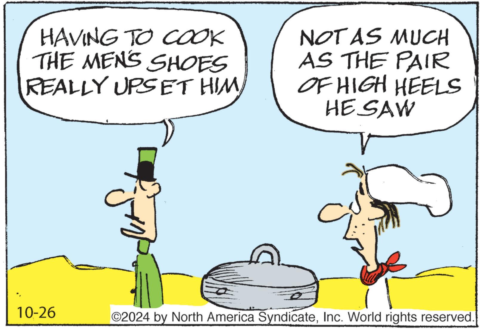 Font OCR: HAVING TO COOK THE MEN'S SHOES REALLY UPSET HIM NOT AS MUCH AS THE PAIR OF HIGH HEELS HE SAW 10-26 O2024 by North America SyndicateInc. World rights reserved. HAVING TO COOK THE MEN'S SHOES REALLY UPSET HIM NOT AS MUCH AS THE PAIR OF HIGH HEELS HE SAW 10-26 O2024 by North America SyndicateInc. World rights reserved .