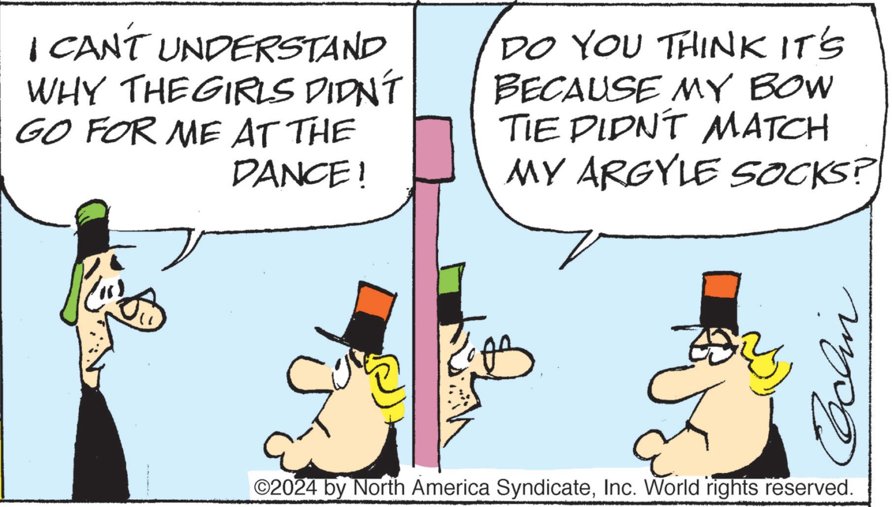 Happy OCR: I CAN'T UNDERSTAND WHY THE GIRLS DIDN'T GO FOR ME AT THE DANCE! DO YOU THINK IT'S BECAUSE MY BOW TIE DIDN'T MATCH MY ARGYLE SOCKS? ©2024 by North America SyndicateInc. World rights reserved. Cochin I CAN'T UNDERSTAND WHY THE GIRLS DIDN'T GO FOR ME AT THE DANCE ! DO YOU THINK IT'S BECAUSE MY BOW TIE DIDN'T MATCH MY ARGYLE SOCKS ? © 2024 by North America SyndicateInc. World rights reserved . Cochin